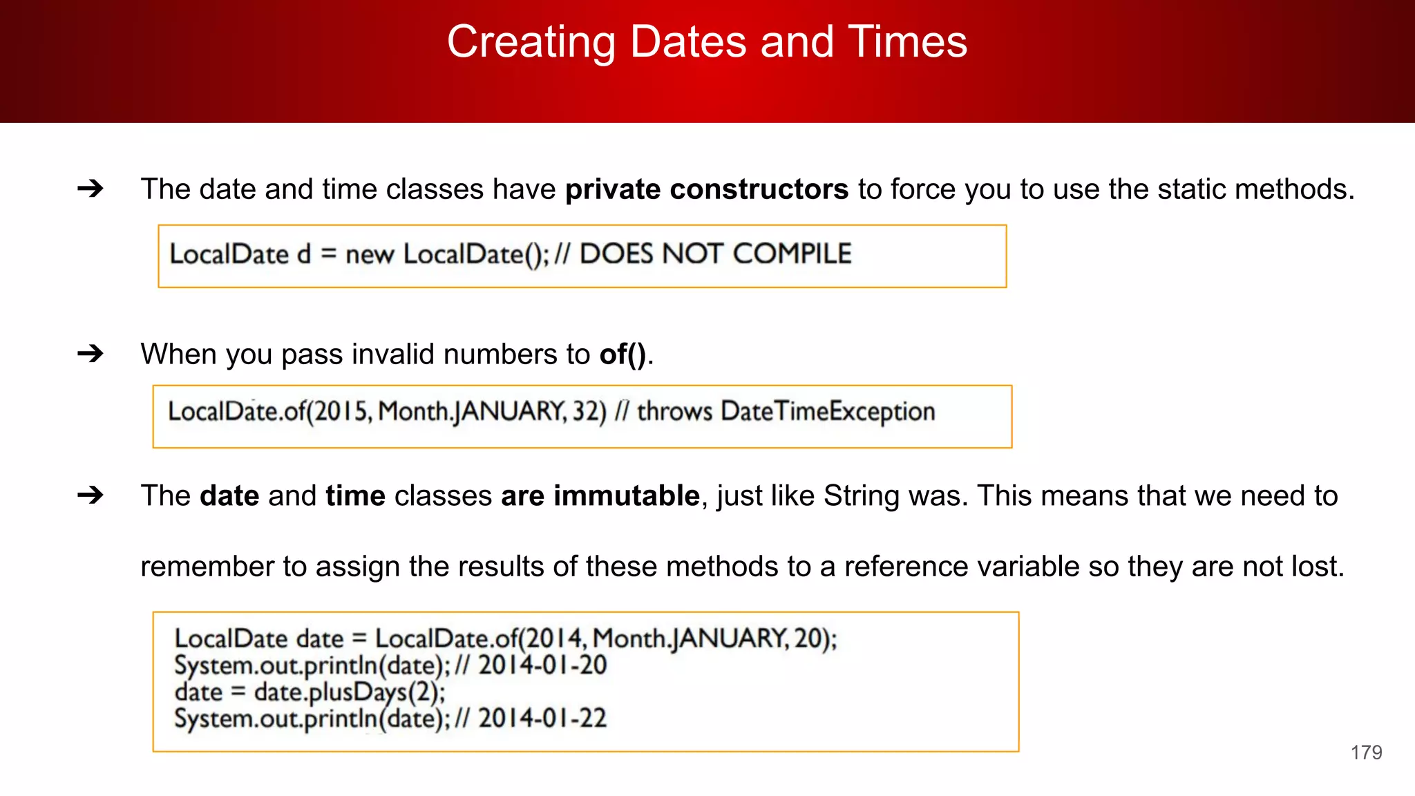 Creating Dates and Times
179
➔ The date and time classes have private constructors to force you to use the static methods.
➔ When you pass invalid numbers to of().
➔ The date and time classes are immutable, just like String was. This means that we need to
remember to assign the results of these methods to a reference variable so they are not lost.
 