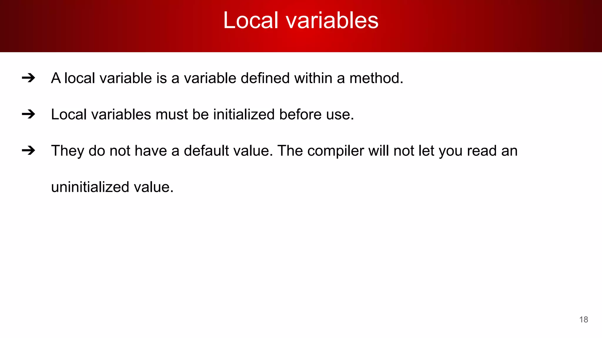 Local variables
➔ A local variable is a variable defined within a method.
➔ Local variables must be initialized before use.
➔ They do not have a default value. The compiler will not let you read an
uninitialized value.
18
 