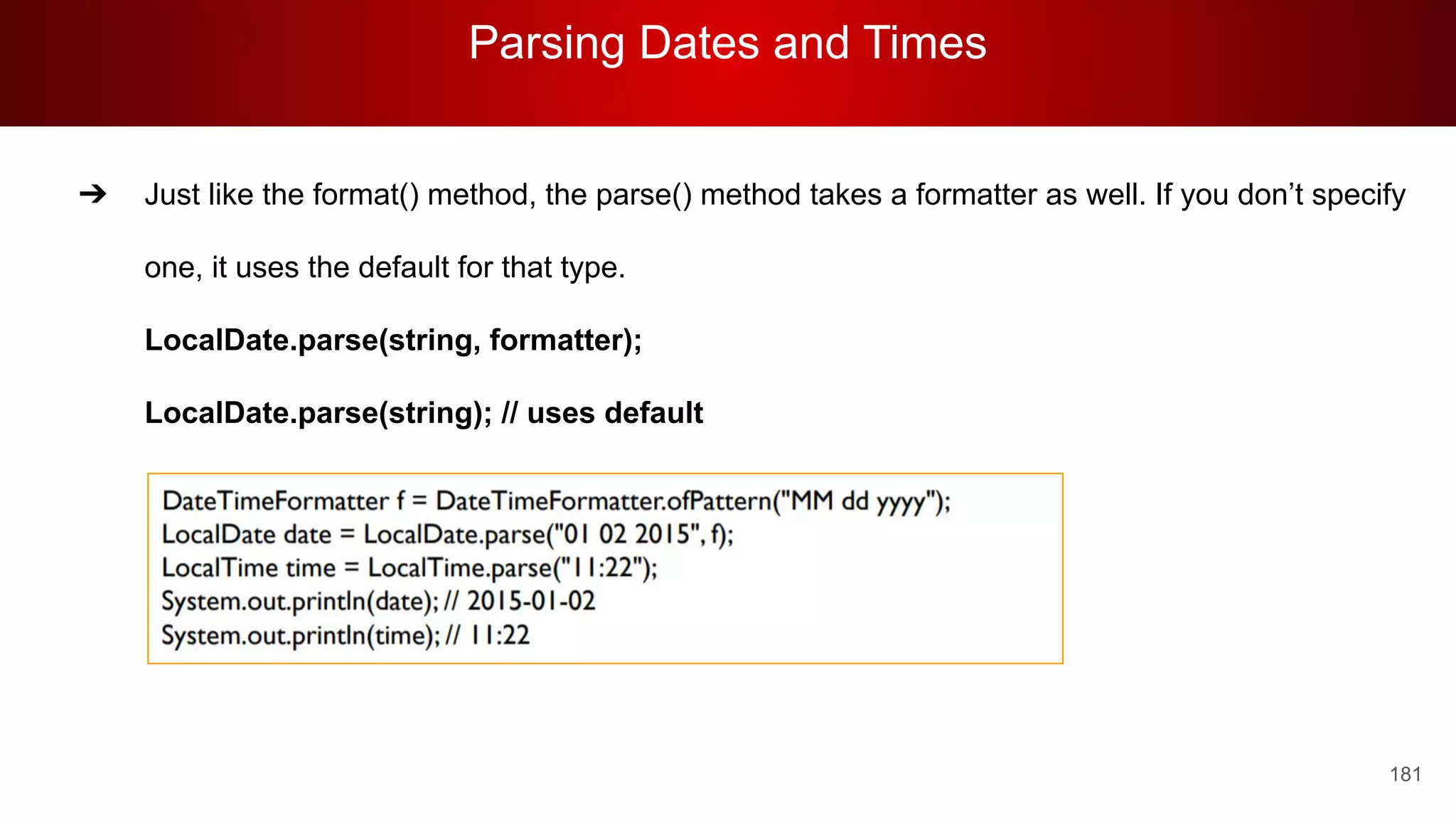 Parsing Dates and Times
181
➔ Just like the format() method, the parse() method takes a formatter as well. If you don’t specify
one, it uses the default for that type.
LocalDate.parse(string, formatter);
LocalDate.parse(string); // uses default
 