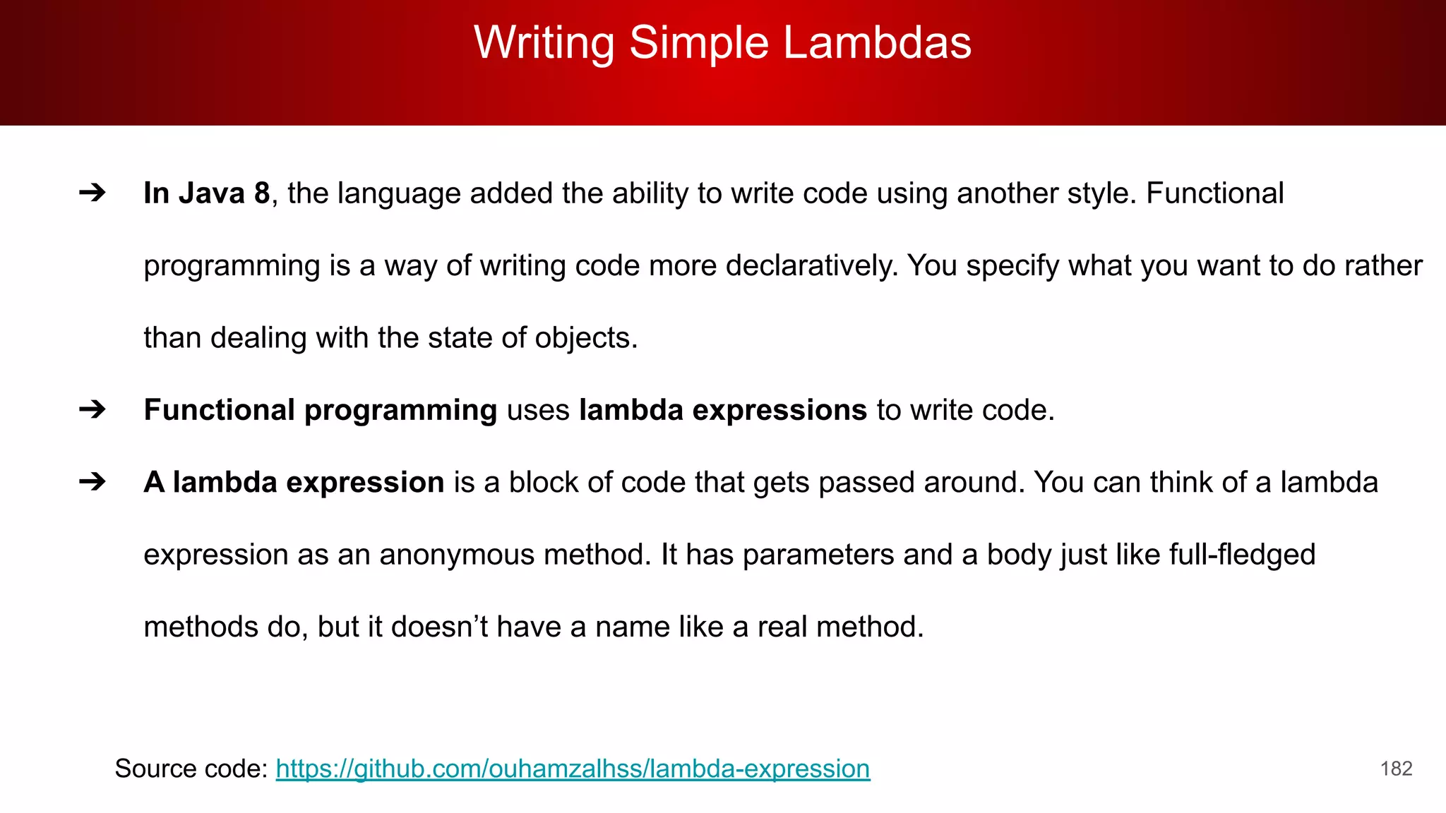 Writing Simple Lambdas
182
➔ In Java 8, the language added the ability to write code using another style. Functional
programming is a way of writing code more declaratively. You specify what you want to do rather
than dealing with the state of objects.
➔ Functional programming uses lambda expressions to write code.
➔ A lambda expression is a block of code that gets passed around. You can think of a lambda
expression as an anonymous method. It has parameters and a body just like full-fledged
methods do, but it doesn’t have a name like a real method.
Source code: https://github.com/ouhamzalhss/lambda-expression
 