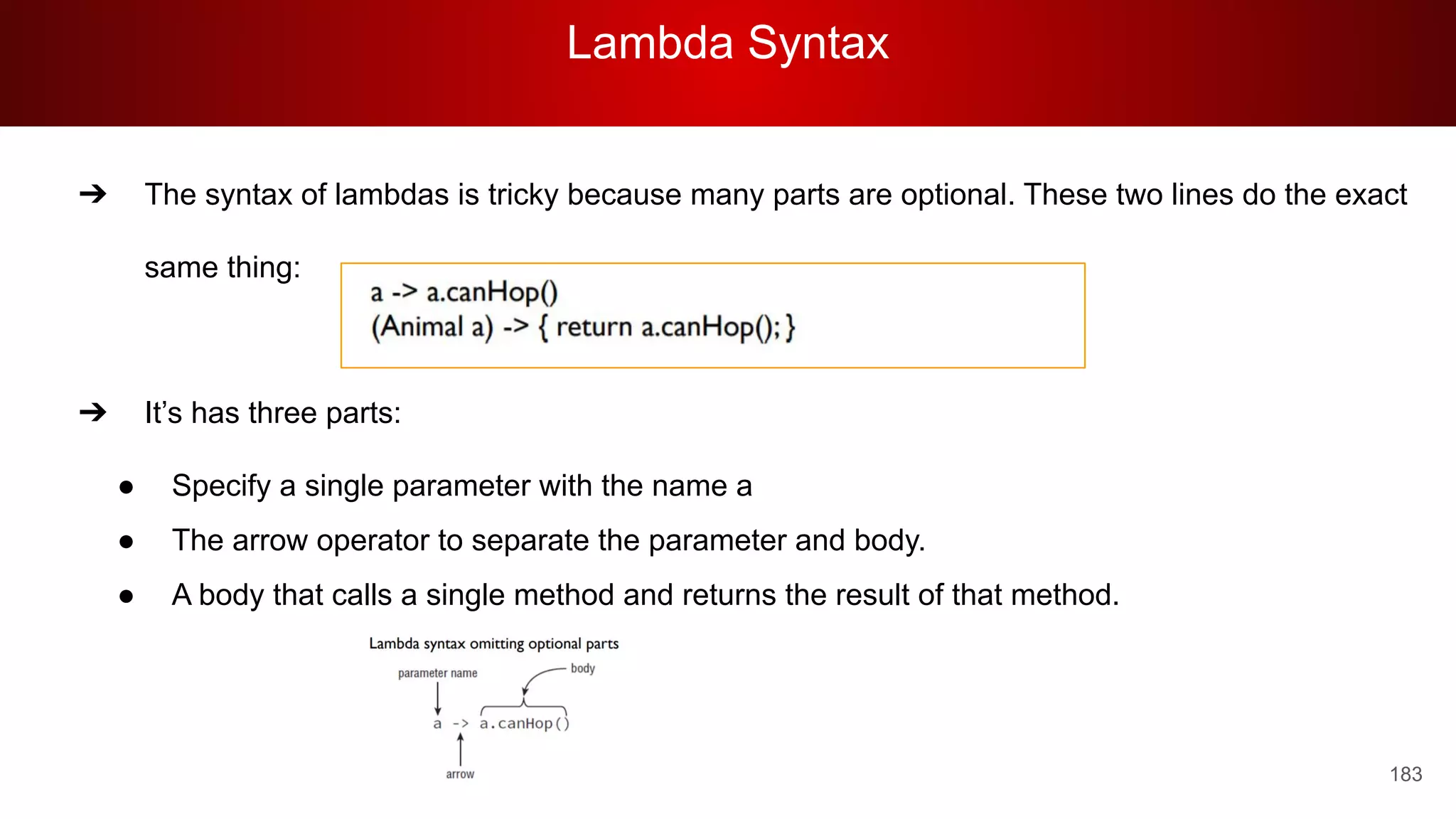 Lambda Syntax
183
➔ The syntax of lambdas is tricky because many parts are optional. These two lines do the exact
same thing:
➔ It’s has three parts:
● Specify a single parameter with the name a
● The arrow operator to separate the parameter and body.
● A body that calls a single method and returns the result of that method.
 