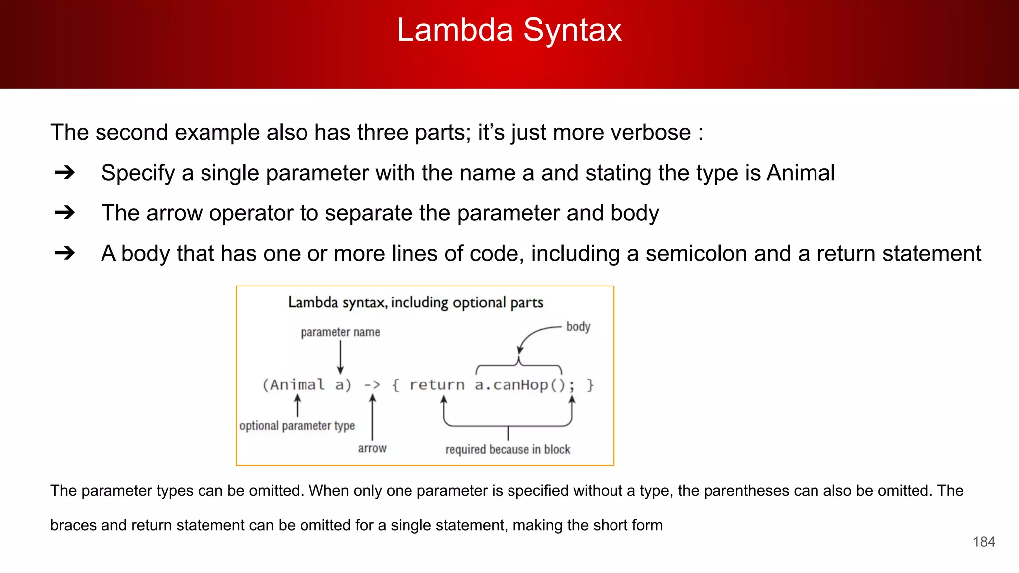Lambda Syntax
184
The second example also has three parts; it’s just more verbose :
➔ Specify a single parameter with the name a and stating the type is Animal
➔ The arrow operator to separate the parameter and body
➔ A body that has one or more lines of code, including a semicolon and a return statement
The parameter types can be omitted. When only one parameter is specified without a type, the parentheses can also be omitted. The
braces and return statement can be omitted for a single statement, making the short form
 