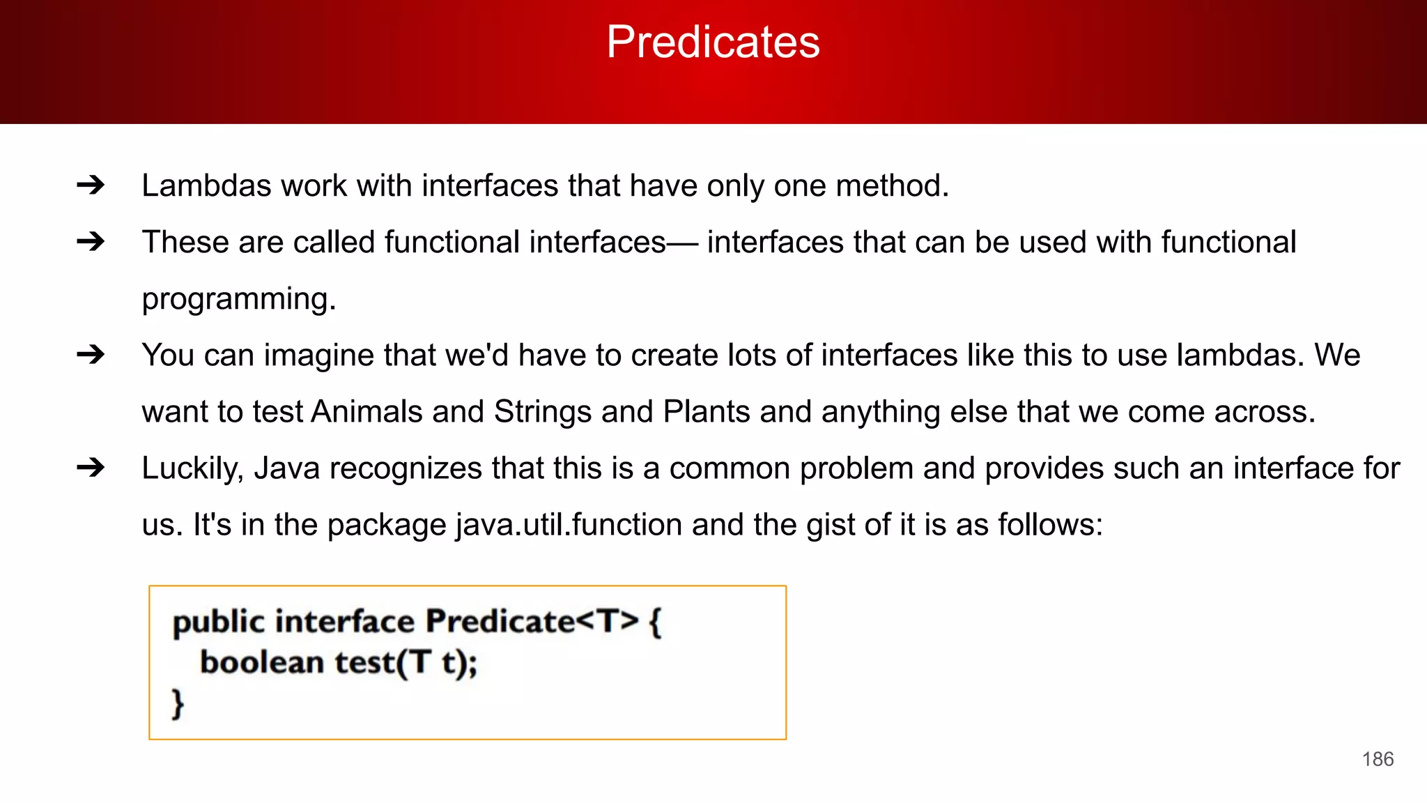Predicates
186
➔ Lambdas work with interfaces that have only one method.
➔ These are called functional interfaces— interfaces that can be used with functional
programming.
➔ You can imagine that we'd have to create lots of interfaces like this to use lambdas. We
want to test Animals and Strings and Plants and anything else that we come across.
➔ Luckily, Java recognizes that this is a common problem and provides such an interface for
us. It's in the package java.util.function and the gist of it is as follows:
 