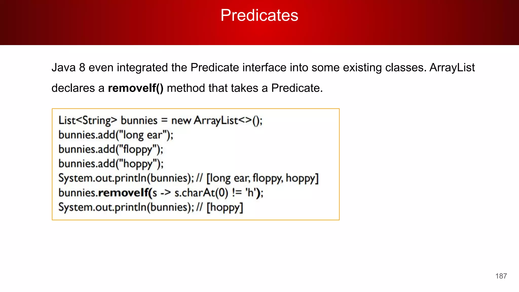 Predicates
187
Java 8 even integrated the Predicate interface into some existing classes. ArrayList
declares a removeIf() method that takes a Predicate.
 