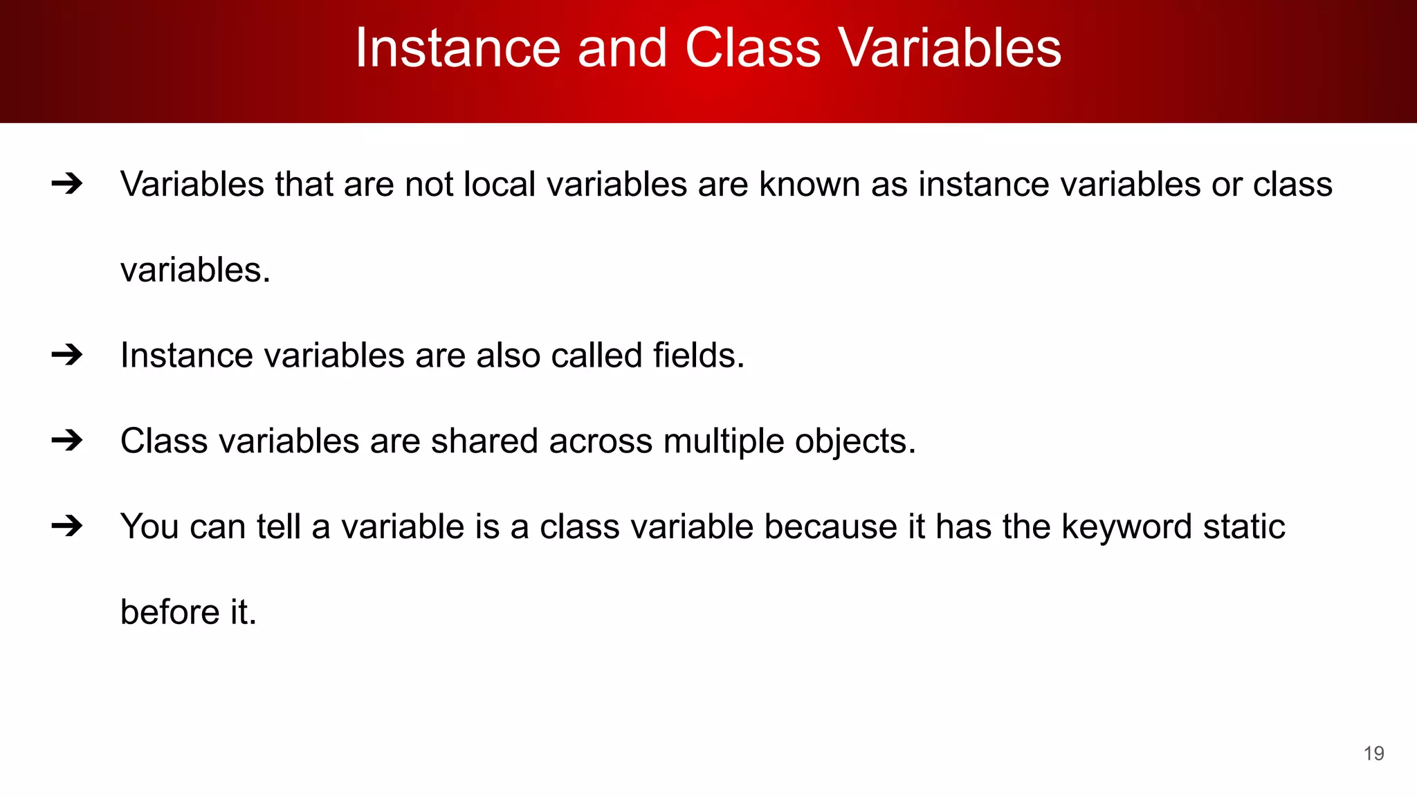 Instance and Class Variables
➔ Variables that are not local variables are known as instance variables or class
variables.
➔ Instance variables are also called fields.
➔ Class variables are shared across multiple objects.
➔ You can tell a variable is a class variable because it has the keyword static
before it.
19
 