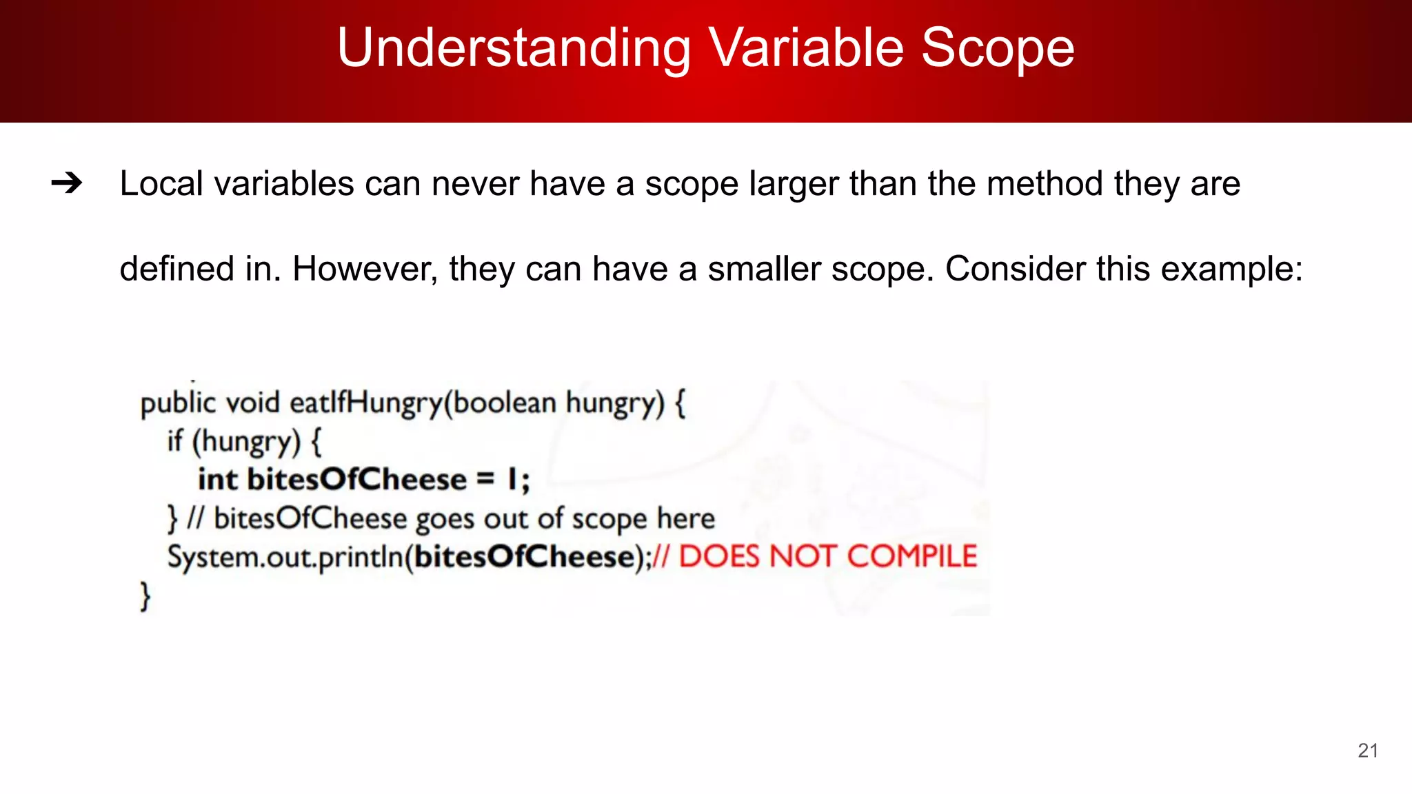 Understanding Variable Scope
➔ Local variables can never have a scope larger than the method they are
defined in. However, they can have a smaller scope. Consider this example:
21
 