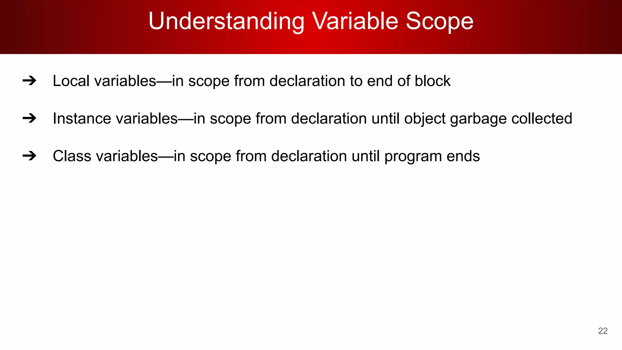 Understanding Variable Scope
➔ Local variables—in scope from declaration to end of block
➔ Instance variables—in scope from declaration until object garbage collected
➔ Class variables—in scope from declaration until program ends
22
 