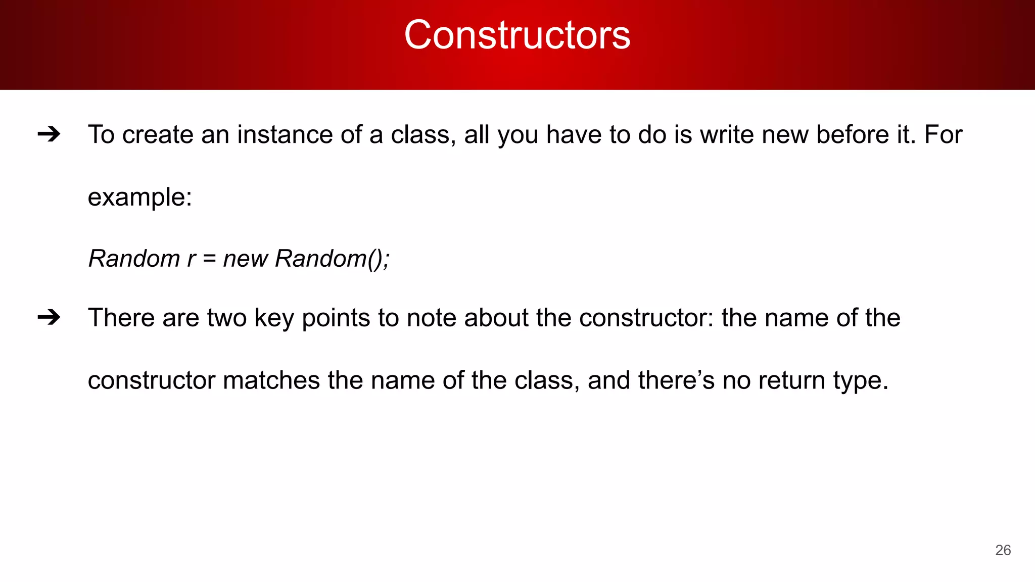 Constructors
➔ To create an instance of a class, all you have to do is write new before it. For
example:
Random r = new Random();
➔ There are two key points to note about the constructor: the name of the
constructor matches the name of the class, and there’s no return type.
26
 