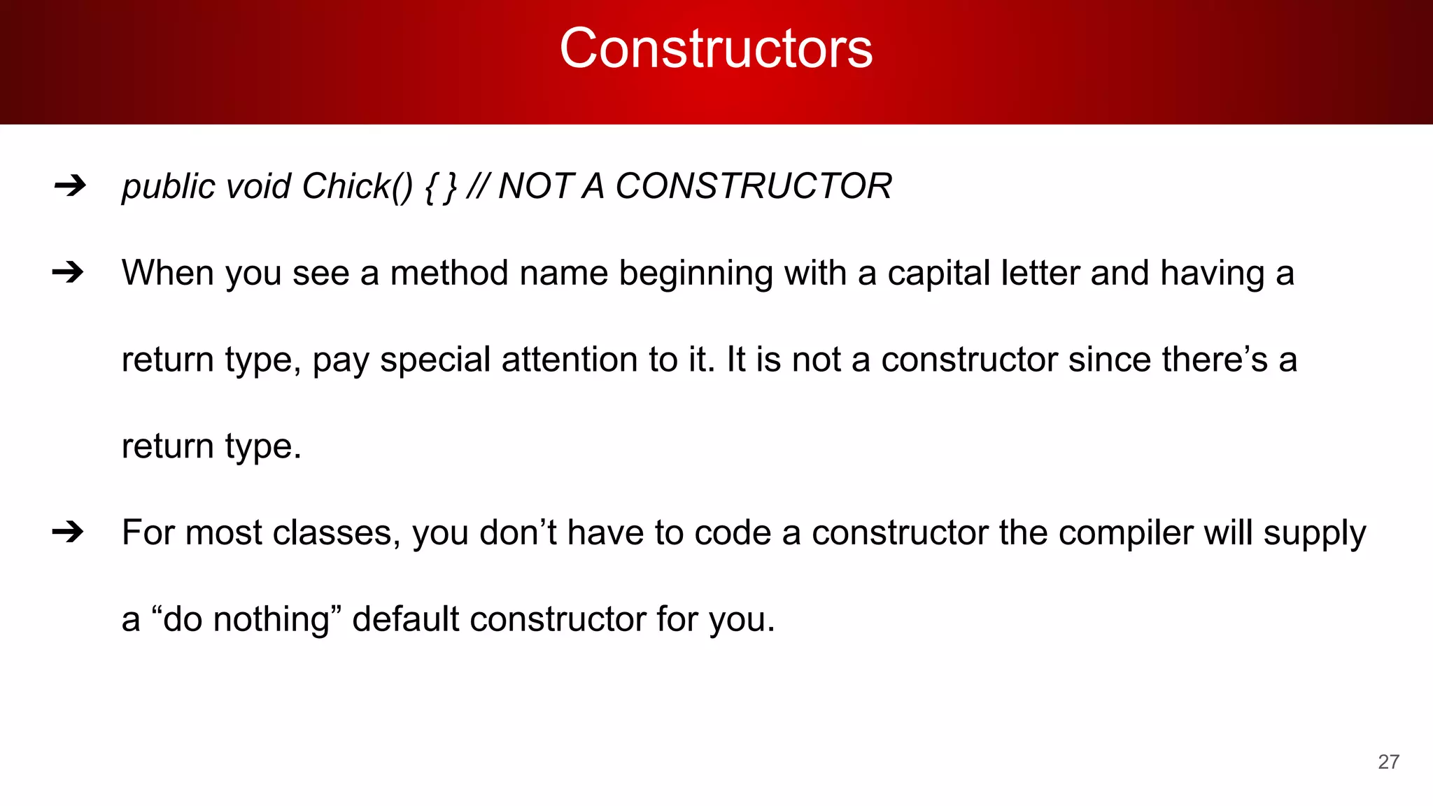 Constructors
➔ public void Chick() { } // NOT A CONSTRUCTOR
➔ When you see a method name beginning with a capital letter and having a
return type, pay special attention to it. It is not a constructor since there’s a
return type.
➔ For most classes, you don’t have to code a constructor the compiler will supply
a “do nothing” default constructor for you.
27
 