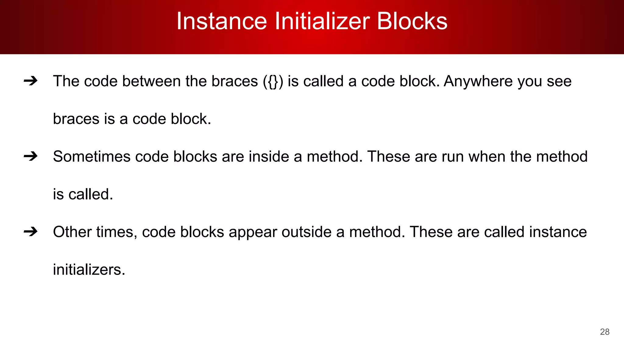Instance Initializer Blocks
➔ The code between the braces ({}) is called a code block. Anywhere you see
braces is a code block.
➔ Sometimes code blocks are inside a method. These are run when the method
is called.
➔ Other times, code blocks appear outside a method. These are called instance
initializers.
28
 