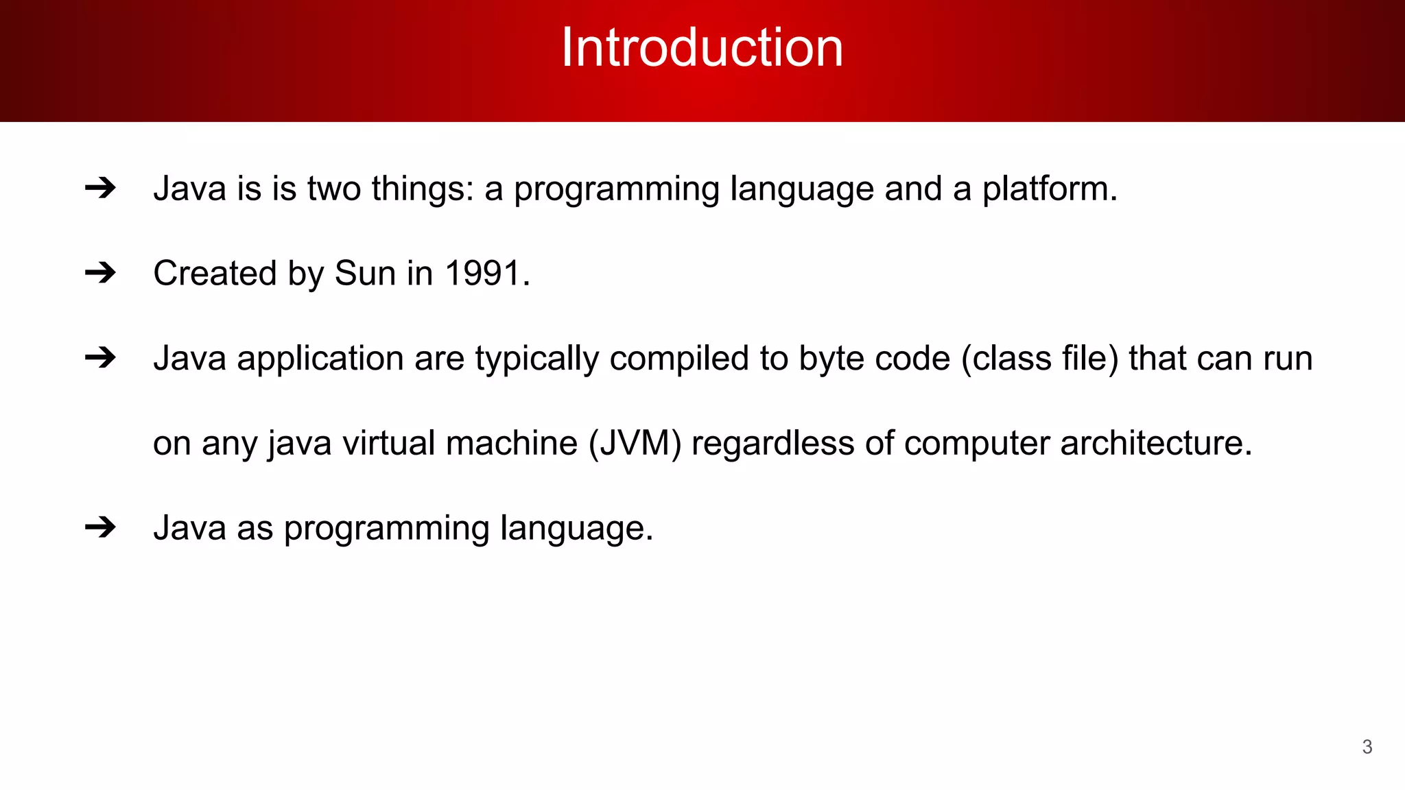 Introduction
➔ Java is is two things: a programming language and a platform.
➔ Created by Sun in 1991.
➔ Java application are typically compiled to byte code (class file) that can run
on any java virtual machine (JVM) regardless of computer architecture.
➔ Java as programming language.
3
 