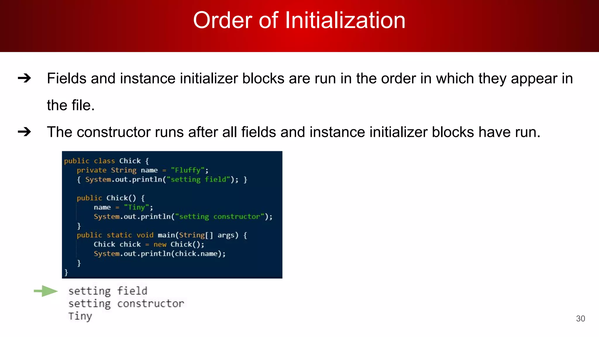 Order of Initialization
30
➔ Fields and instance initializer blocks are run in the order in which they appear in
the file.
➔ The constructor runs after all fields and instance initializer blocks have run.
 