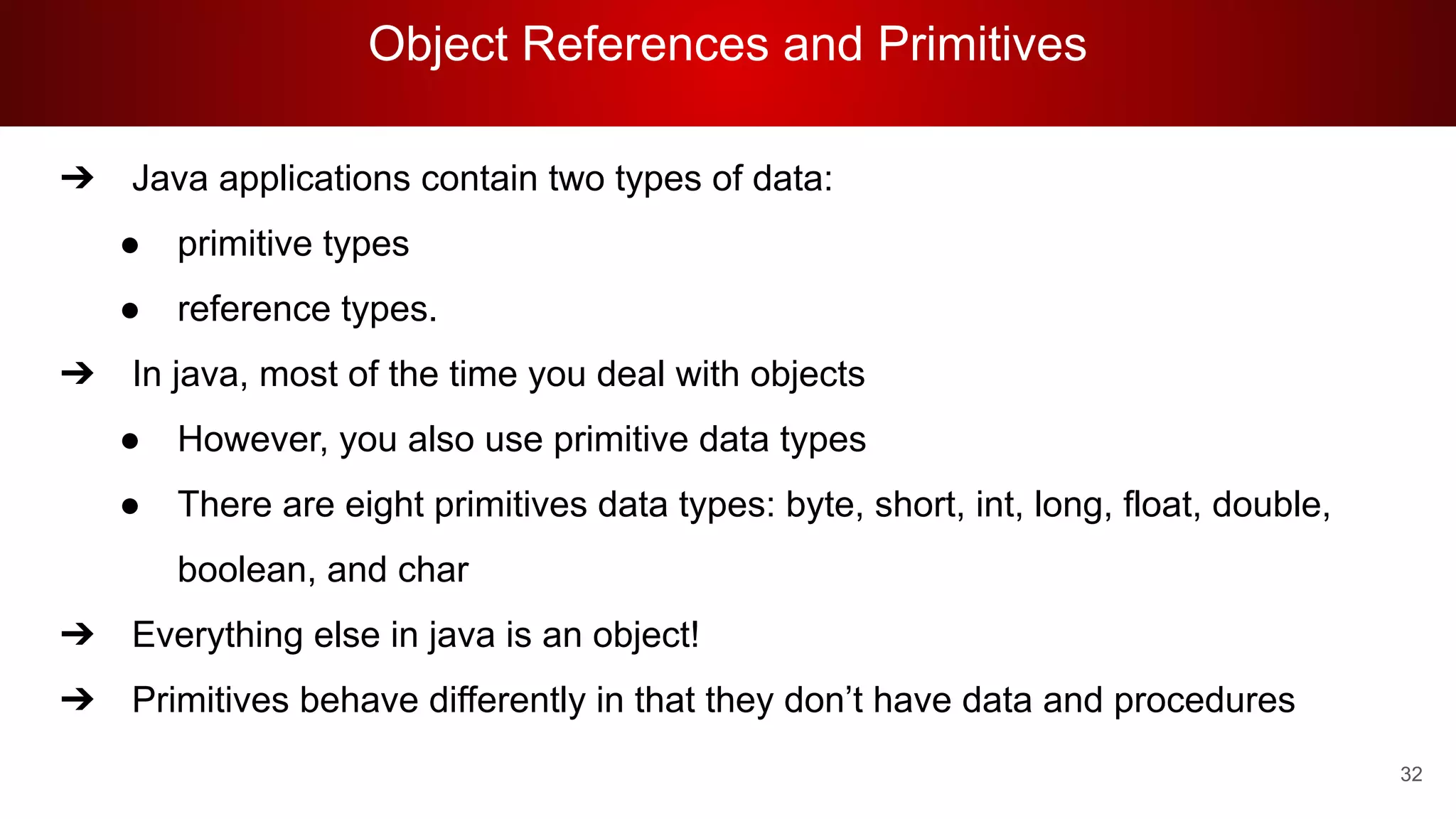 Object References and Primitives
32
➔ Java applications contain two types of data:
● primitive types
● reference types.
➔ In java, most of the time you deal with objects
● However, you also use primitive data types
● There are eight primitives data types: byte, short, int, long, float, double,
boolean, and char
➔ Everything else in java is an object!
➔ Primitives behave differently in that they don’t have data and procedures
 
