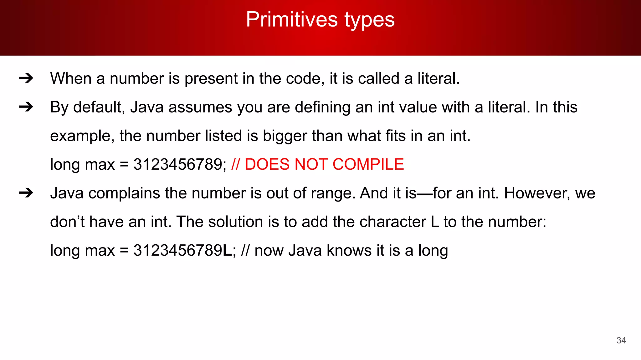 Primitives types
34
➔ When a number is present in the code, it is called a literal.
➔ By default, Java assumes you are defining an int value with a literal. In this
example, the number listed is bigger than what fits in an int.
long max = 3123456789; // DOES NOT COMPILE
➔ Java complains the number is out of range. And it is—for an int. However, we
don’t have an int. The solution is to add the character L to the number:
long max = 3123456789L; // now Java knows it is a long
 