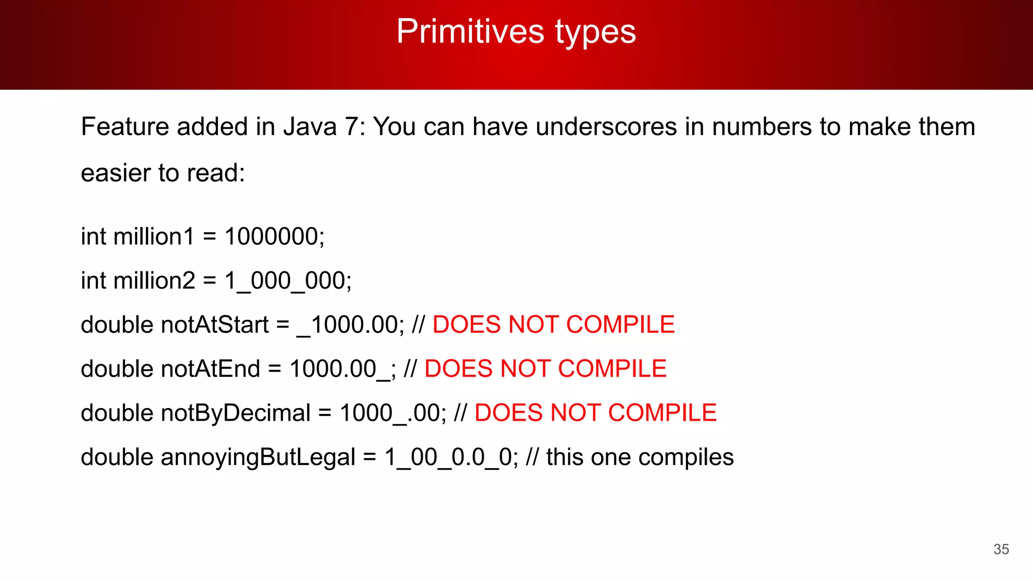 Primitives types
35
Feature added in Java 7: You can have underscores in numbers to make them
easier to read:
int million1 = 1000000;
int million2 = 1_000_000;
double notAtStart = _1000.00; // DOES NOT COMPILE
double notAtEnd = 1000.00_; // DOES NOT COMPILE
double notByDecimal = 1000_.00; // DOES NOT COMPILE
double annoyingButLegal = 1_00_0.0_0; // this one compiles
 