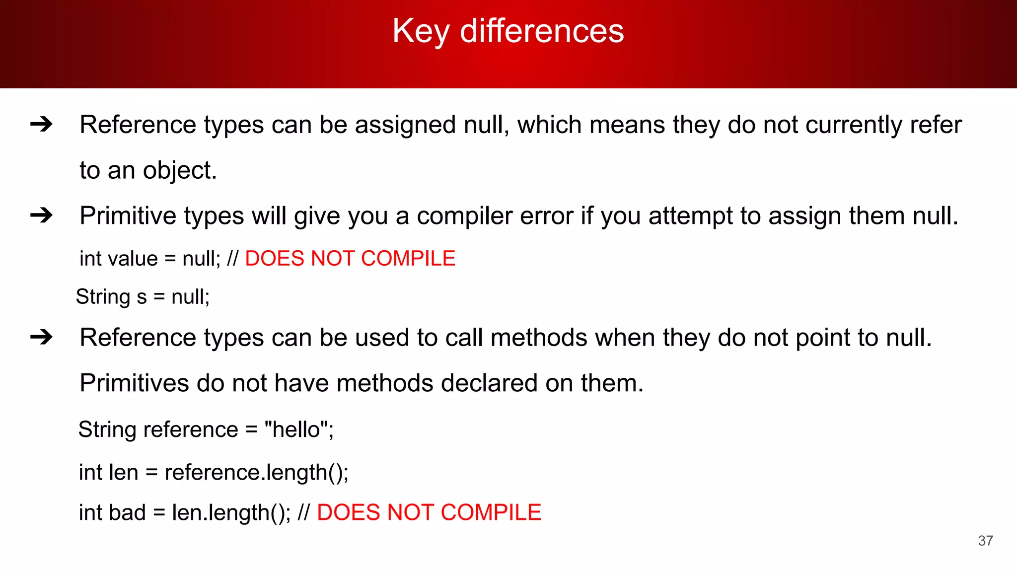 Key differences
37
➔ Reference types can be assigned null, which means they do not currently refer
to an object.
➔ Primitive types will give you a compiler error if you attempt to assign them null.
int value = null; // DOES NOT COMPILE
String s = null;
➔ Reference types can be used to call methods when they do not point to null.
Primitives do not have methods declared on them.
String reference = "hello";
int len = reference.length();
int bad = len.length(); // DOES NOT COMPILE
 