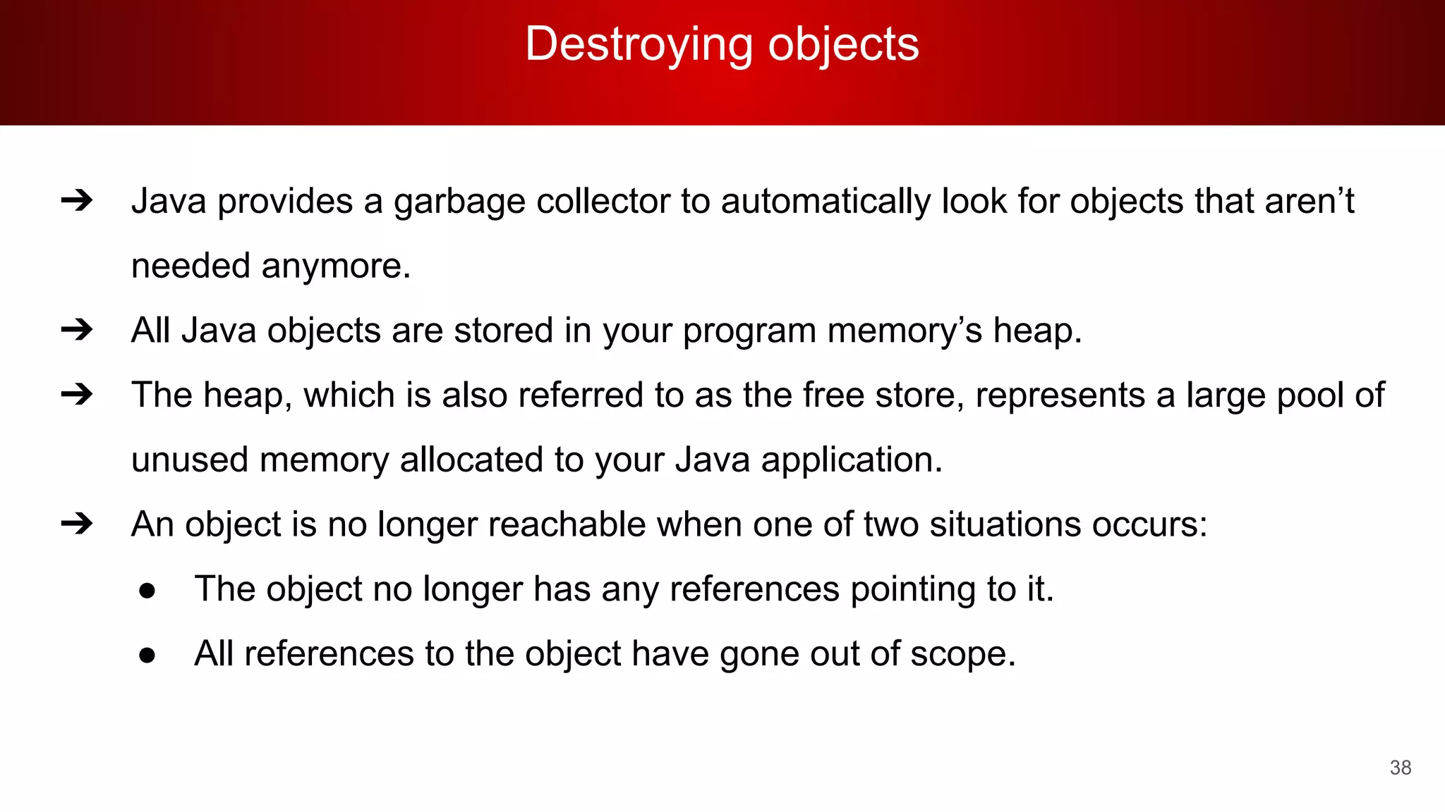 Destroying objects
38
➔ Java provides a garbage collector to automatically look for objects that aren’t
needed anymore.
➔ All Java objects are stored in your program memory’s heap.
➔ The heap, which is also referred to as the free store, represents a large pool of
unused memory allocated to your Java application.
➔ An object is no longer reachable when one of two situations occurs:
● The object no longer has any references pointing to it.
● All references to the object have gone out of scope.
 