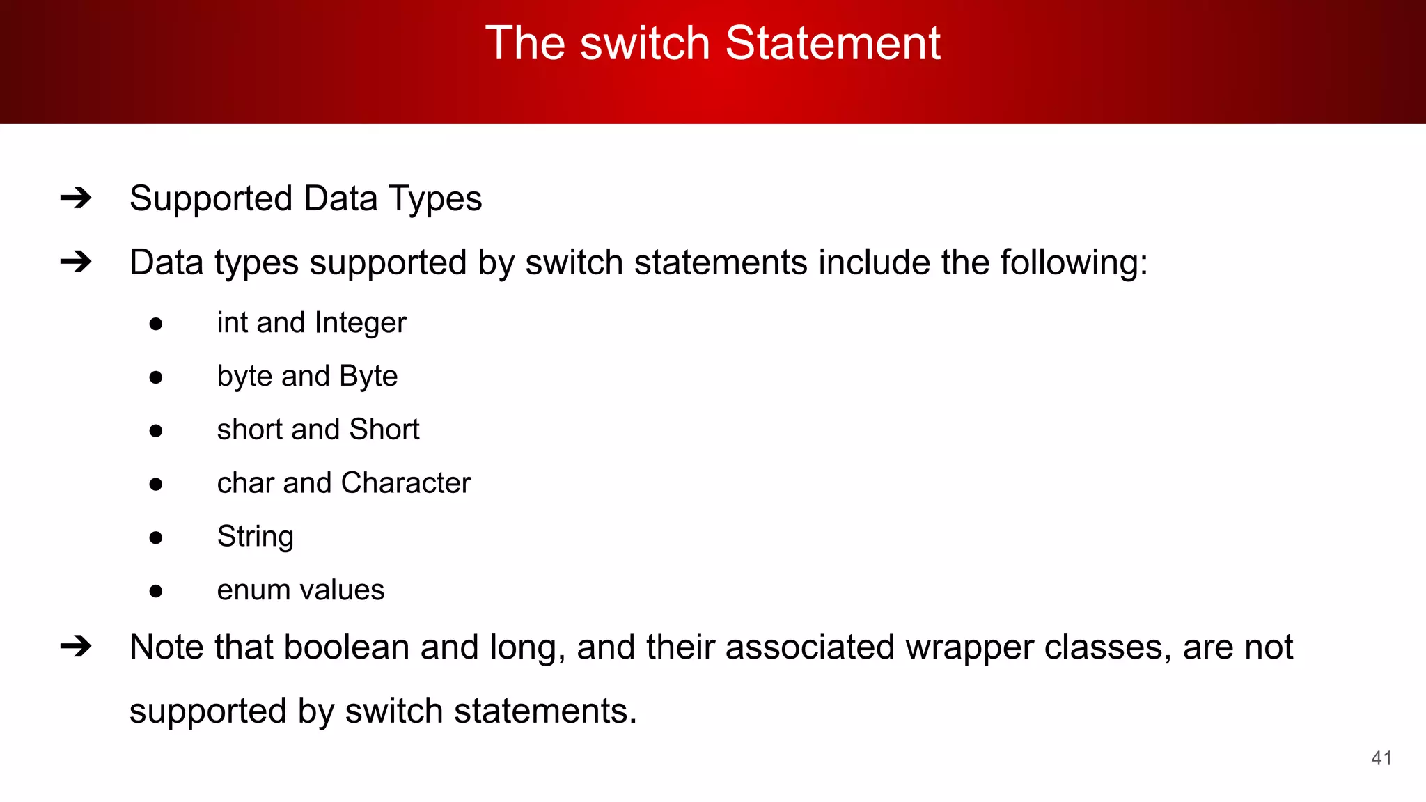 The switch Statement
41
➔ Supported Data Types
➔ Data types supported by switch statements include the following:
● int and Integer
● byte and Byte
● short and Short
● char and Character
● String
● enum values
➔ Note that boolean and long, and their associated wrapper classes, are not
supported by switch statements.
 