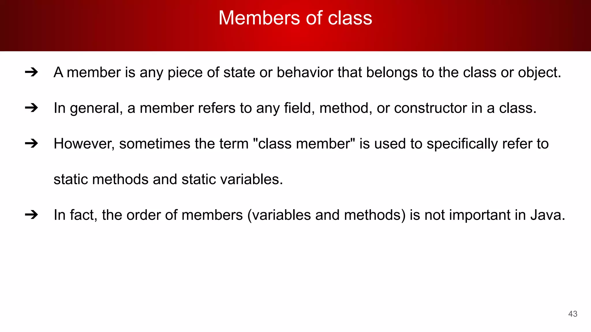 Members of class
43
➔ A member is any piece of state or behavior that belongs to the class or object.
➔ In general, a member refers to any field, method, or constructor in a class.
➔ However, sometimes the term "class member" is used to specifically refer to
static methods and static variables.
➔ In fact, the order of members (variables and methods) is not important in Java.
 