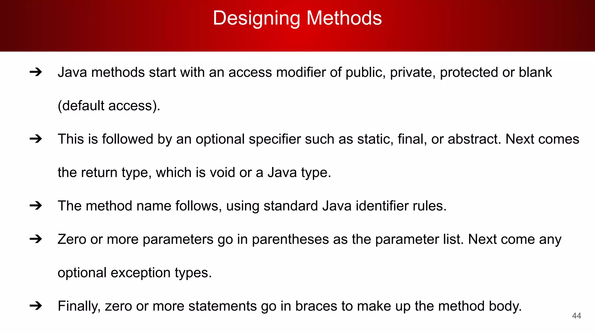 Designing Methods
44
➔ Java methods start with an access modifier of public, private, protected or blank
(default access).
➔ This is followed by an optional specifier such as static, final, or abstract. Next comes
the return type, which is void or a Java type.
➔ The method name follows, using standard Java identifier rules.
➔ Zero or more parameters go in parentheses as the parameter list. Next come any
optional exception types.
➔ Finally, zero or more statements go in braces to make up the method body.
 