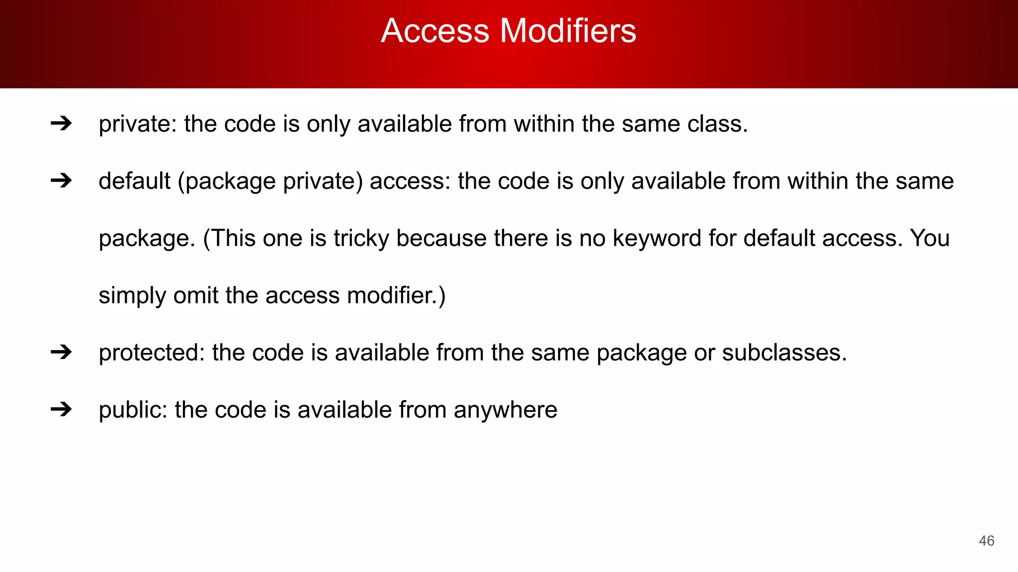 Access Modifiers
46
➔ private: the code is only available from within the same class.
➔ default (package private) access: the code is only available from within the same
package. (This one is tricky because there is no keyword for default access. You
simply omit the access modifier.)
➔ protected: the code is available from the same package or subclasses.
➔ public: the code is available from anywhere
 