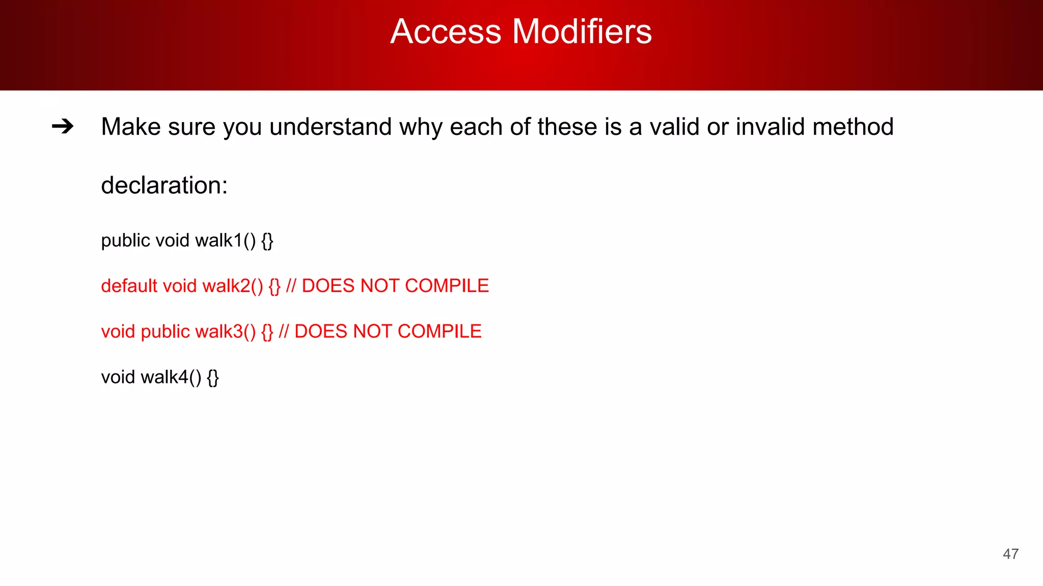 Access Modifiers
47
➔ Make sure you understand why each of these is a valid or invalid method
declaration:
public void walk1() {}
default void walk2() {} // DOES NOT COMPILE
void public walk3() {} // DOES NOT COMPILE
void walk4() {}
 