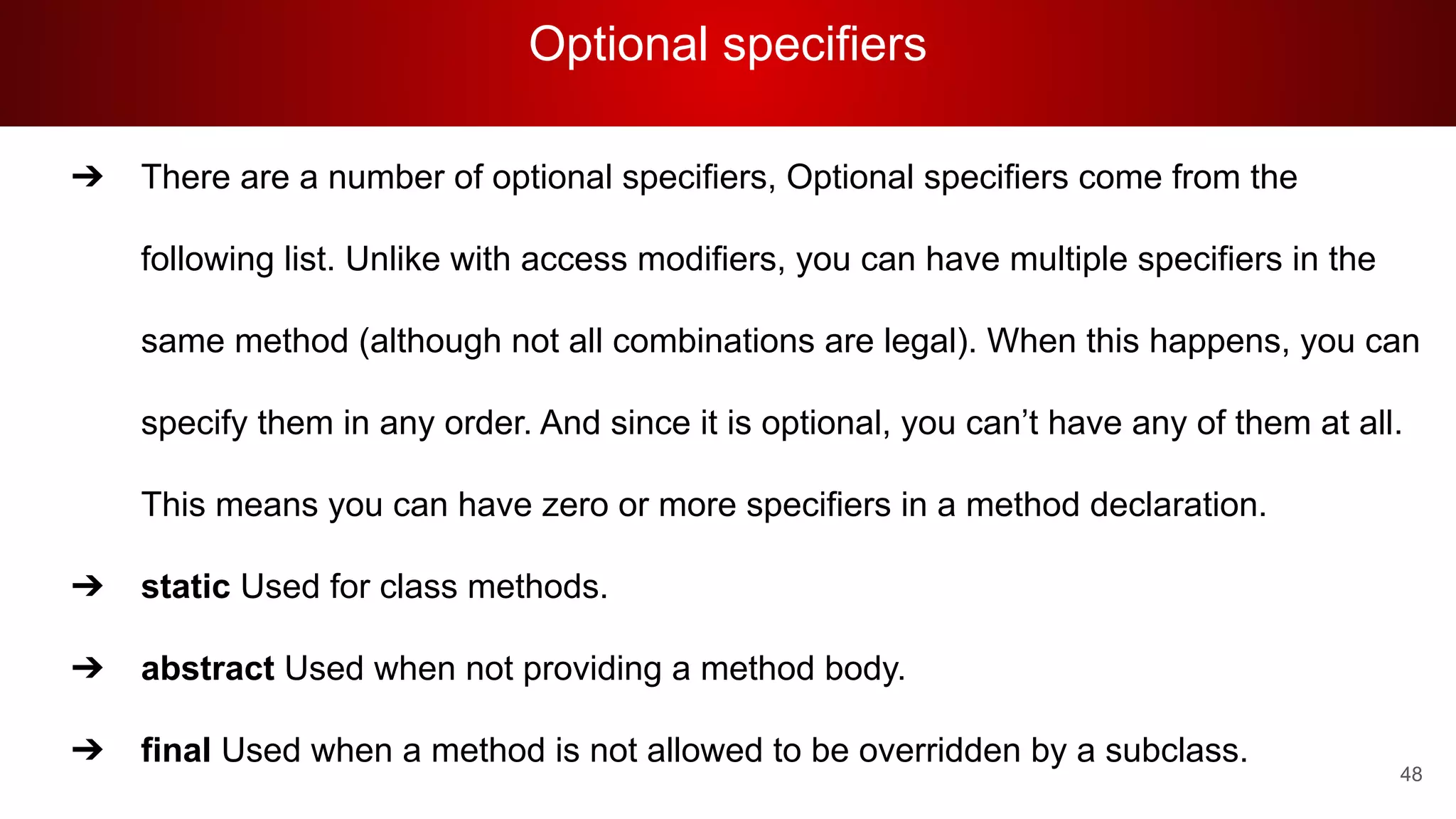 Optional specifiers
48
➔ There are a number of optional specifiers, Optional specifiers come from the
following list. Unlike with access modifiers, you can have multiple specifiers in the
same method (although not all combinations are legal). When this happens, you can
specify them in any order. And since it is optional, you can’t have any of them at all.
This means you can have zero or more specifiers in a method declaration.
➔ static Used for class methods.
➔ abstract Used when not providing a method body.
➔ final Used when a method is not allowed to be overridden by a subclass.
 