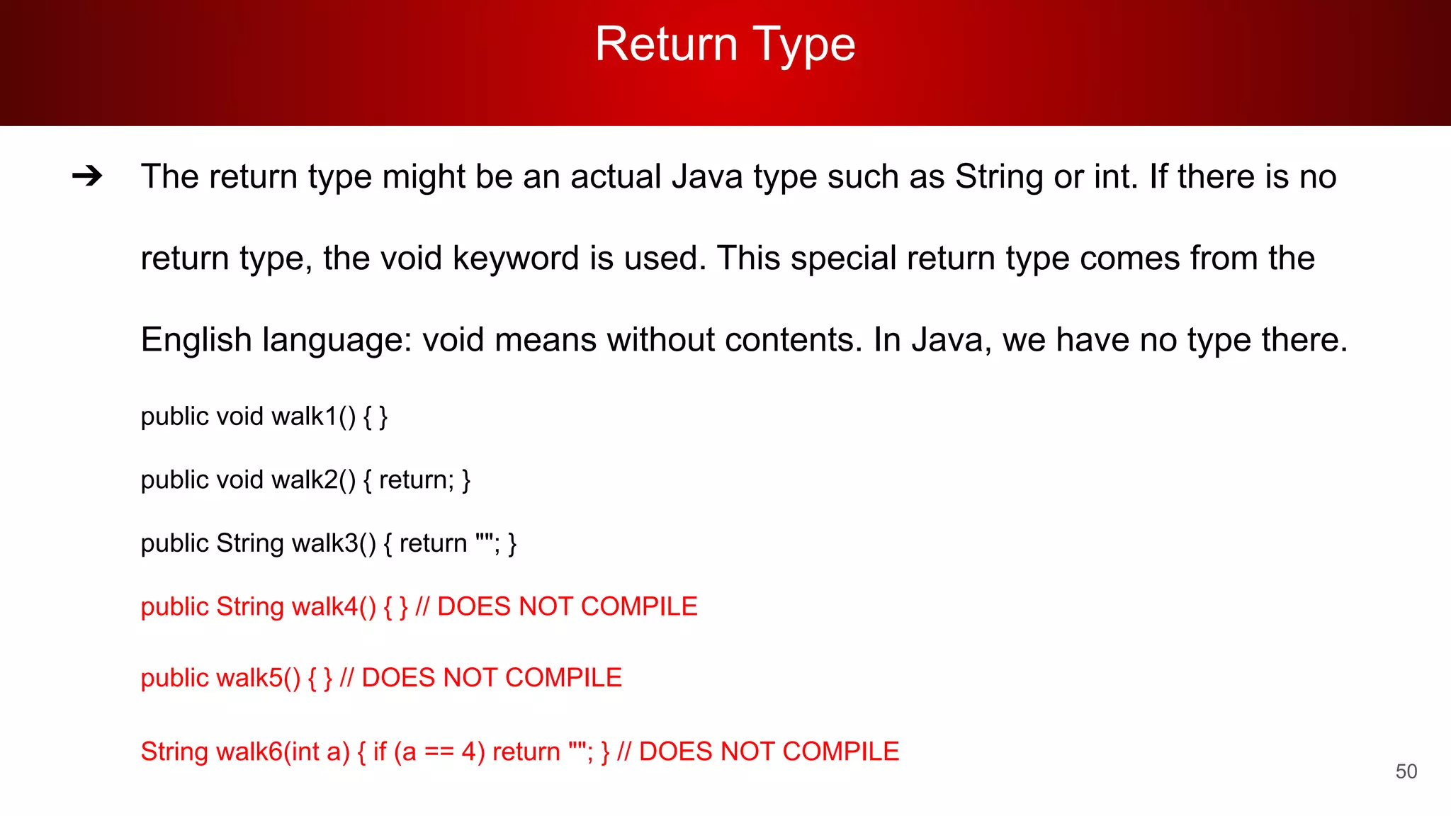 Return Type
50
➔ The return type might be an actual Java type such as String or int. If there is no
return type, the void keyword is used. This special return type comes from the
English language: void means without contents. In Java, we have no type there.
public void walk1() { }
public void walk2() { return; }
public String walk3() { return ""; }
public String walk4() { } // DOES NOT COMPILE
public walk5() { } // DOES NOT COMPILE
String walk6(int a) { if (a == 4) return ""; } // DOES NOT COMPILE
 