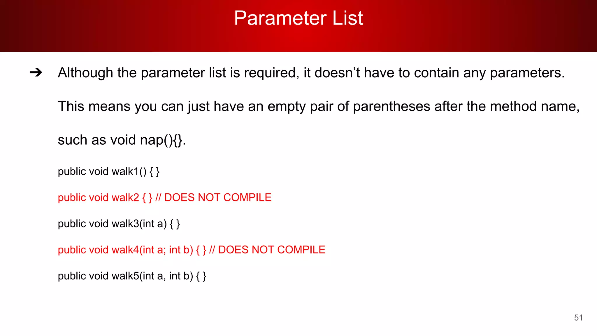 Parameter List
51
➔ Although the parameter list is required, it doesn’t have to contain any parameters.
This means you can just have an empty pair of parentheses after the method name,
such as void nap(){}.
public void walk1() { }
public void walk2 { } // DOES NOT COMPILE
public void walk3(int a) { }
public void walk4(int a; int b) { } // DOES NOT COMPILE
public void walk5(int a, int b) { }
 