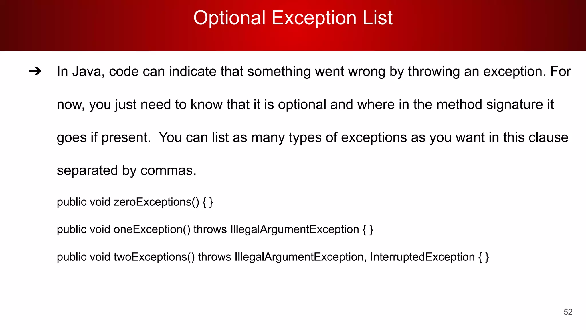 Optional Exception List
52
➔ In Java, code can indicate that something went wrong by throwing an exception. For
now, you just need to know that it is optional and where in the method signature it
goes if present. You can list as many types of exceptions as you want in this clause
separated by commas.
public void zeroExceptions() { }
public void oneException() throws IllegalArgumentException { }
public void twoExceptions() throws IllegalArgumentException, InterruptedException { }
 