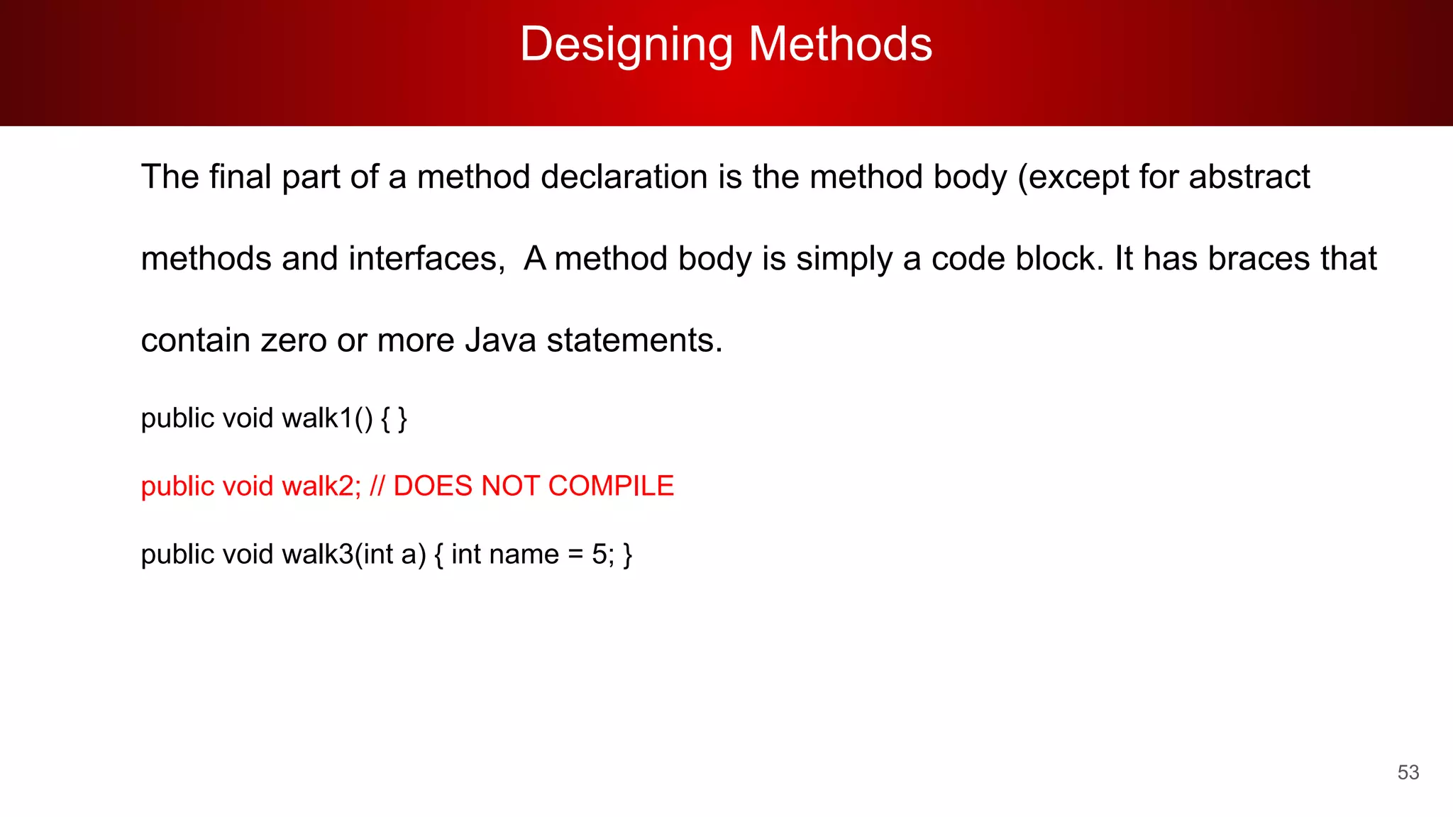 Designing Methods
53
The final part of a method declaration is the method body (except for abstract
methods and interfaces, A method body is simply a code block. It has braces that
contain zero or more Java statements.
public void walk1() { }
public void walk2; // DOES NOT COMPILE
public void walk3(int a) { int name = 5; }
 