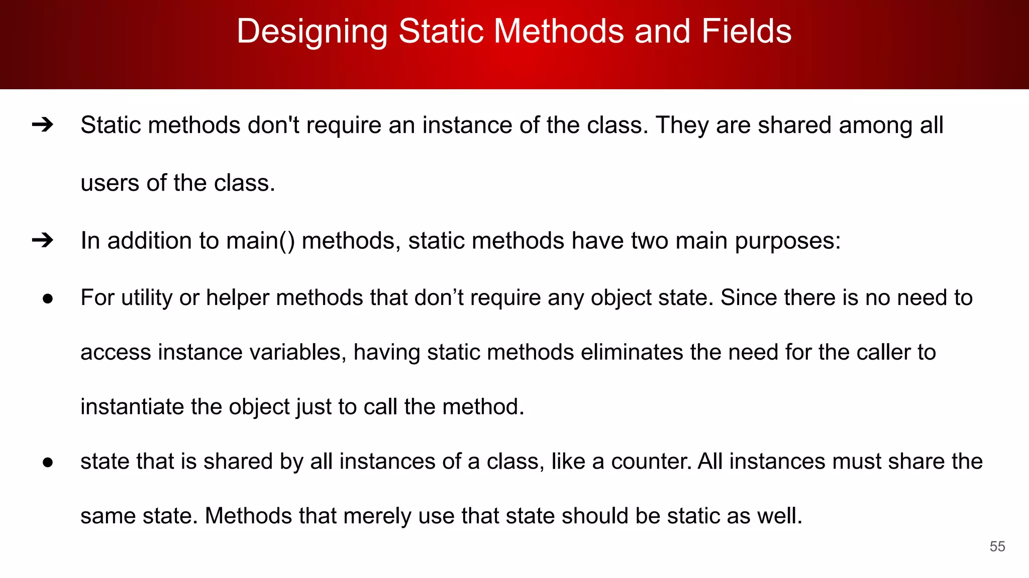 Designing Static Methods and Fields
55
➔ Static methods don't require an instance of the class. They are shared among all
users of the class.
➔ In addition to main() methods, static methods have two main purposes:
● For utility or helper methods that don’t require any object state. Since there is no need to
access instance variables, having static methods eliminates the need for the caller to
instantiate the object just to call the method.
● state that is shared by all instances of a class, like a counter. All instances must share the
same state. Methods that merely use that state should be static as well.
 
