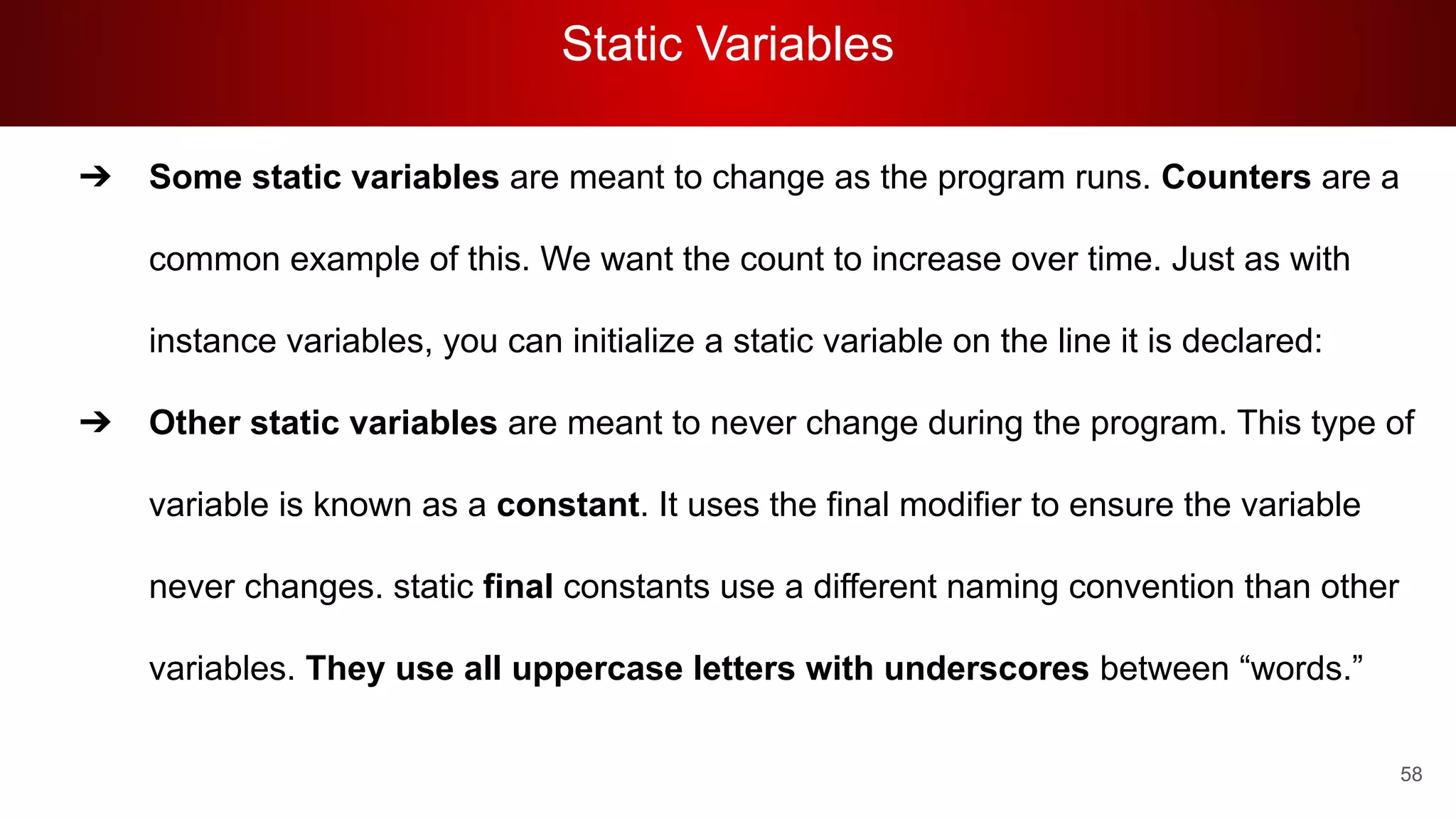 Static Variables
58
➔ Some static variables are meant to change as the program runs. Counters are a
common example of this. We want the count to increase over time. Just as with
instance variables, you can initialize a static variable on the line it is declared:
➔ Other static variables are meant to never change during the program. This type of
variable is known as a constant. It uses the final modifier to ensure the variable
never changes. static final constants use a different naming convention than other
variables. They use all uppercase letters with underscores between “words.”
 