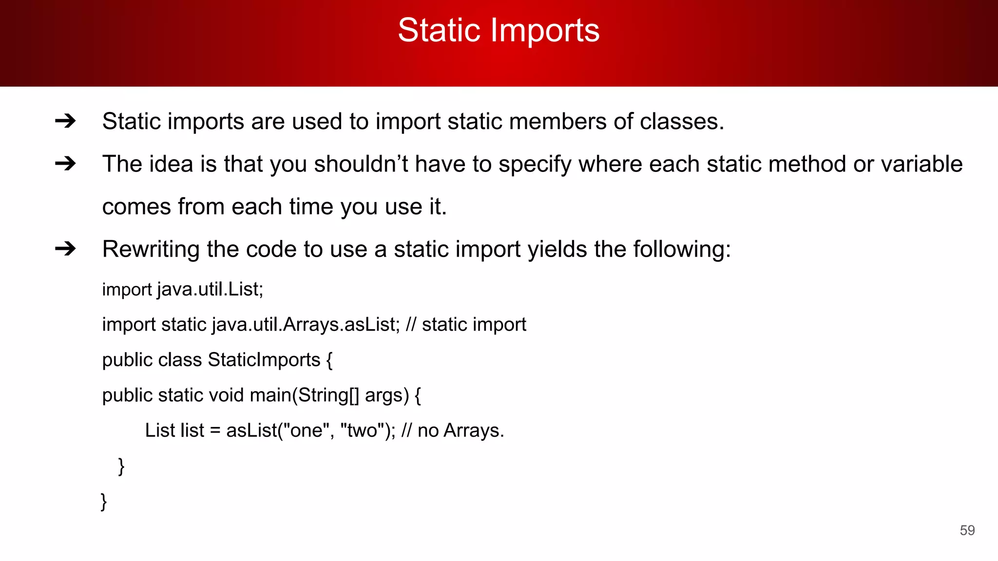 Static Imports
59
➔ Static imports are used to import static members of classes.
➔ The idea is that you shouldn’t have to specify where each static method or variable
comes from each time you use it.
➔ Rewriting the code to use a static import yields the following:
import java.util.List;
import static java.util.Arrays.asList; // static import
public class StaticImports {
public static void main(String[] args) {
List list = asList("one", "two"); // no Arrays.
}
}
 