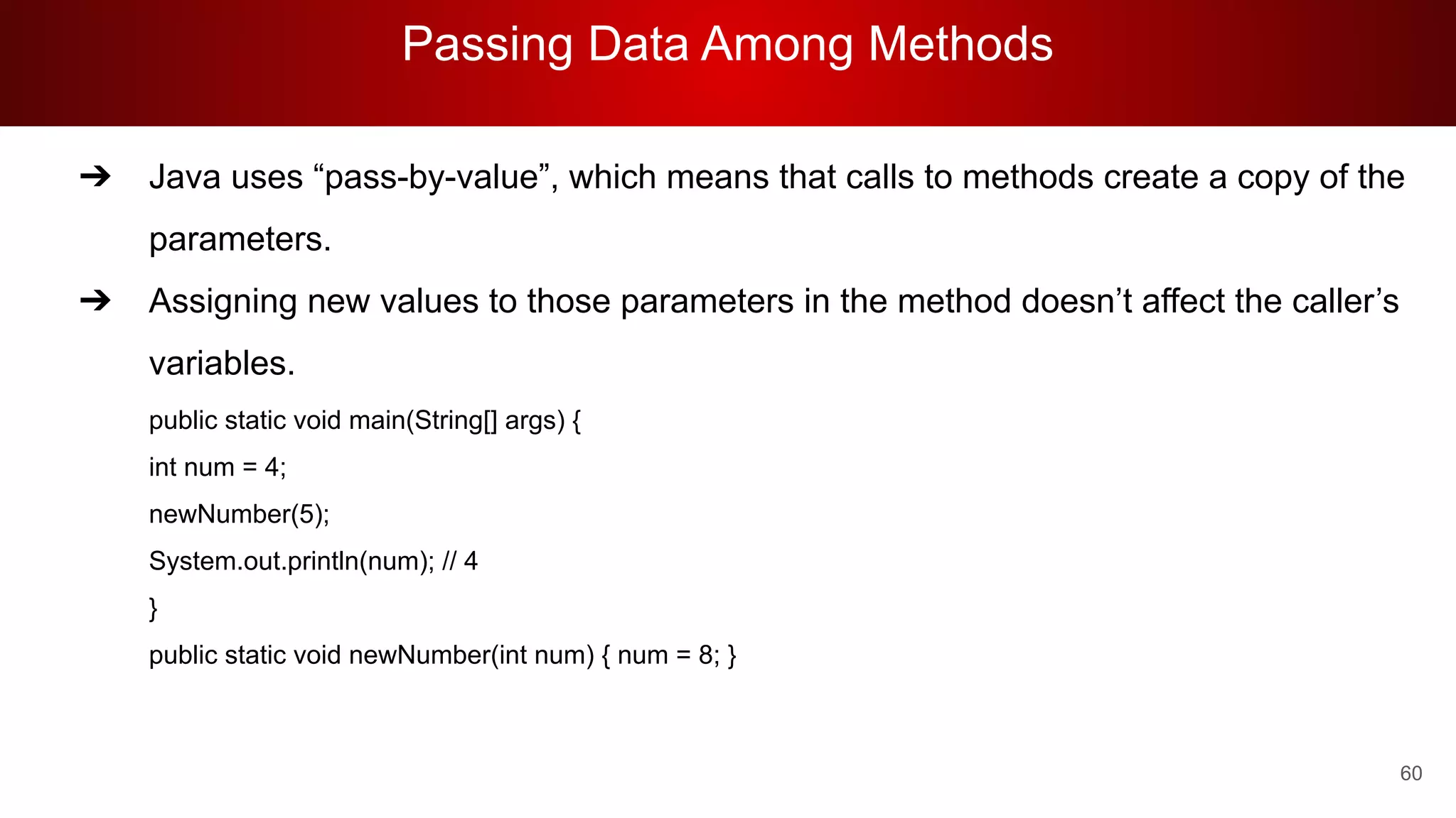 Passing Data Among Methods
60
➔ Java uses “pass-by-value”, which means that calls to methods create a copy of the
parameters.
➔ Assigning new values to those parameters in the method doesn’t affect the caller’s
variables.
public static void main(String[] args) {
int num = 4;
newNumber(5);
System.out.println(num); // 4
}
public static void newNumber(int num) { num = 8; }
 