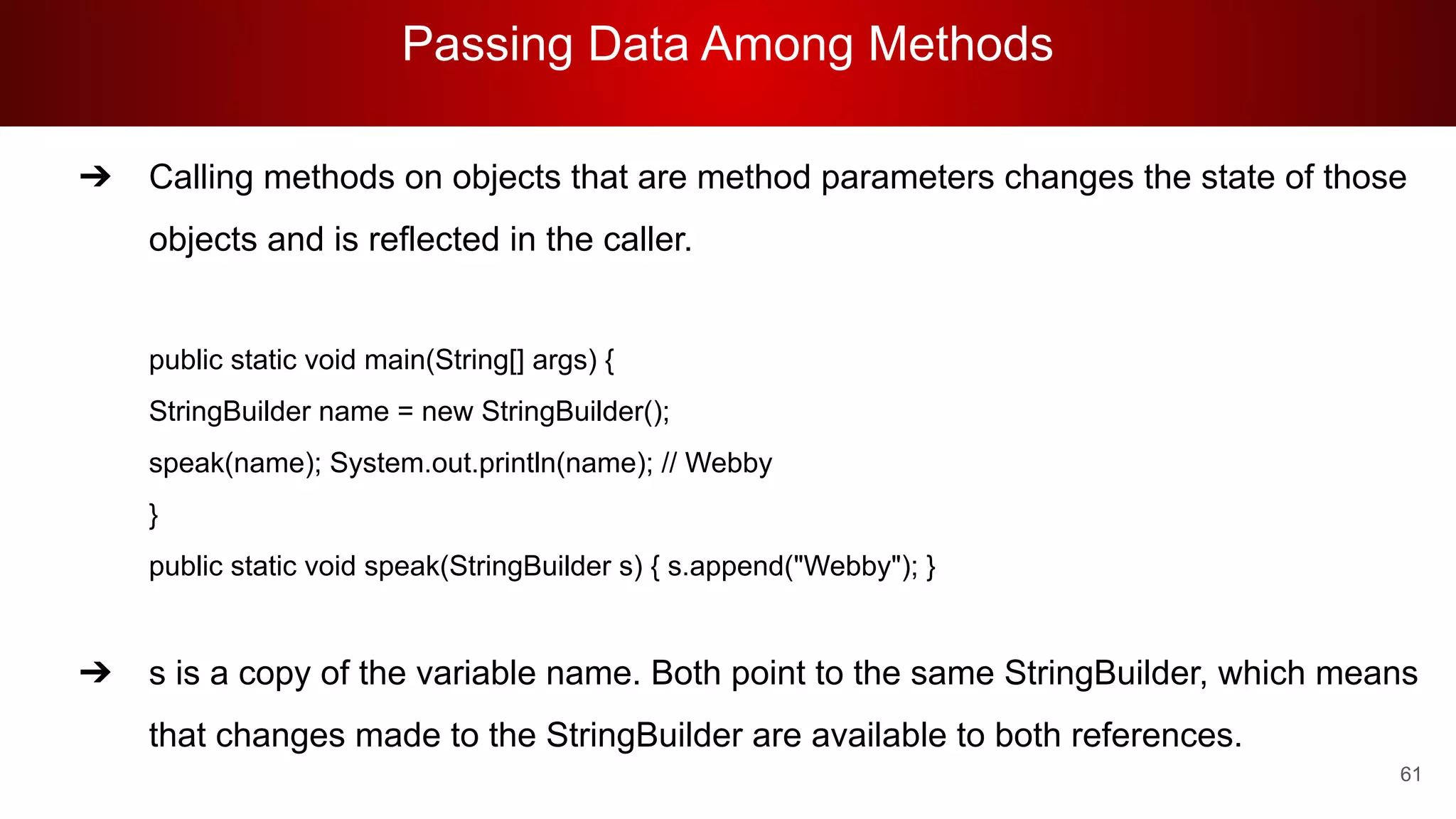 Passing Data Among Methods
61
➔ Calling methods on objects that are method parameters changes the state of those
objects and is reflected in the caller.
public static void main(String[] args) {
StringBuilder name = new StringBuilder();
speak(name); System.out.println(name); // Webby
}
public static void speak(StringBuilder s) { s.append("Webby"); }
➔ s is a copy of the variable name. Both point to the same StringBuilder, which means
that changes made to the StringBuilder are available to both references.
 