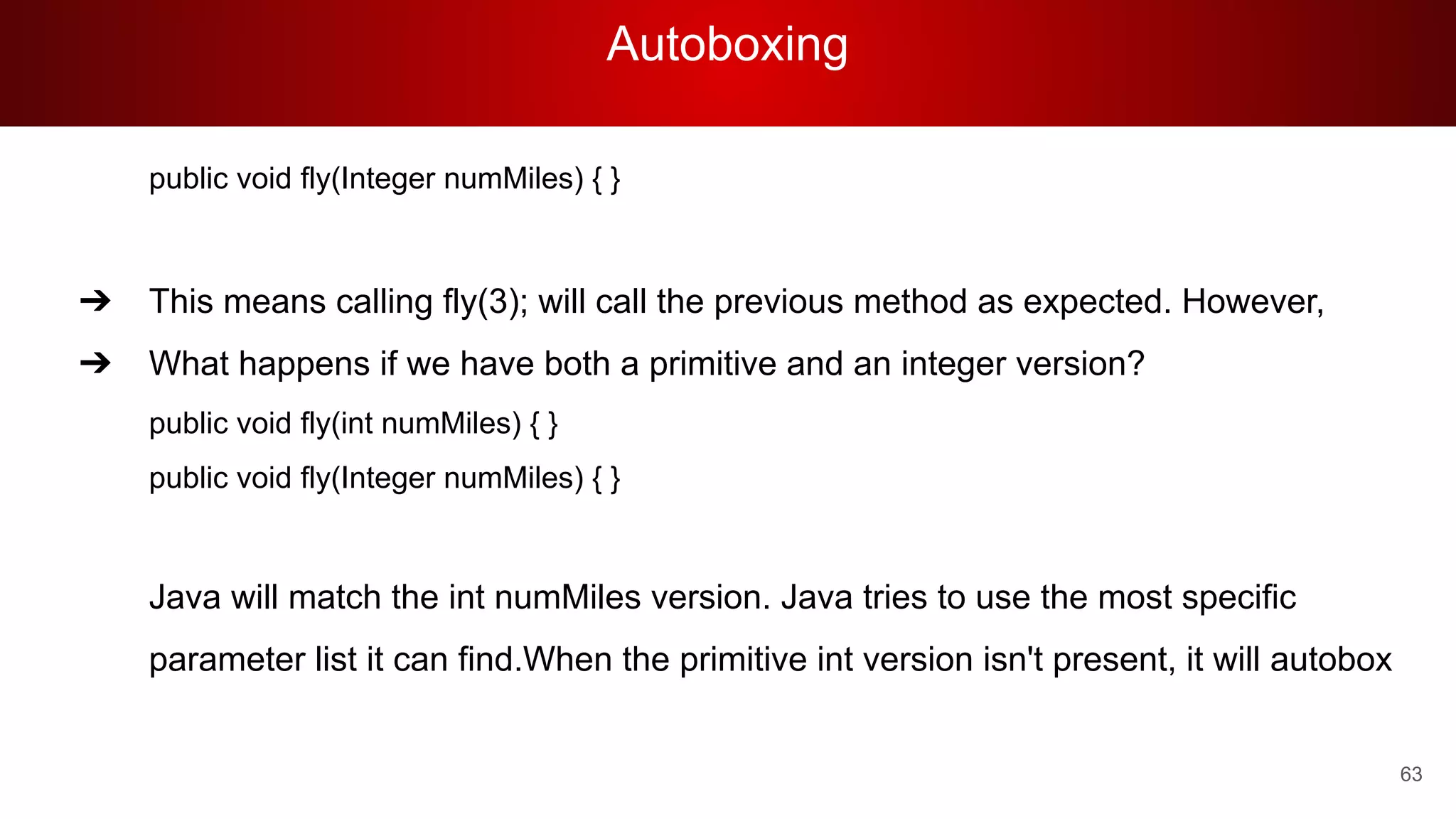 Autoboxing
63
public void fly(Integer numMiles) { }
➔ This means calling fly(3); will call the previous method as expected. However,
➔ What happens if we have both a primitive and an integer version?
public void fly(int numMiles) { }
public void fly(Integer numMiles) { }
Java will match the int numMiles version. Java tries to use the most specific
parameter list it can find.When the primitive int version isn't present, it will autobox
 