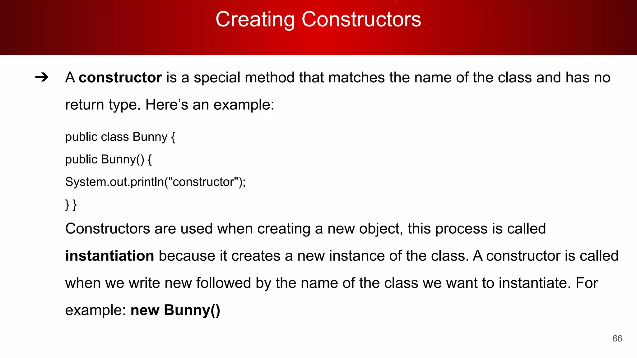 Creating Constructors
66
➔ A constructor is a special method that matches the name of the class and has no
return type. Here’s an example:
public class Bunny {
public Bunny() {
System.out.println("constructor");
} }
Constructors are used when creating a new object, this process is called
instantiation because it creates a new instance of the class. A constructor is called
when we write new followed by the name of the class we want to instantiate. For
example: new Bunny()
 