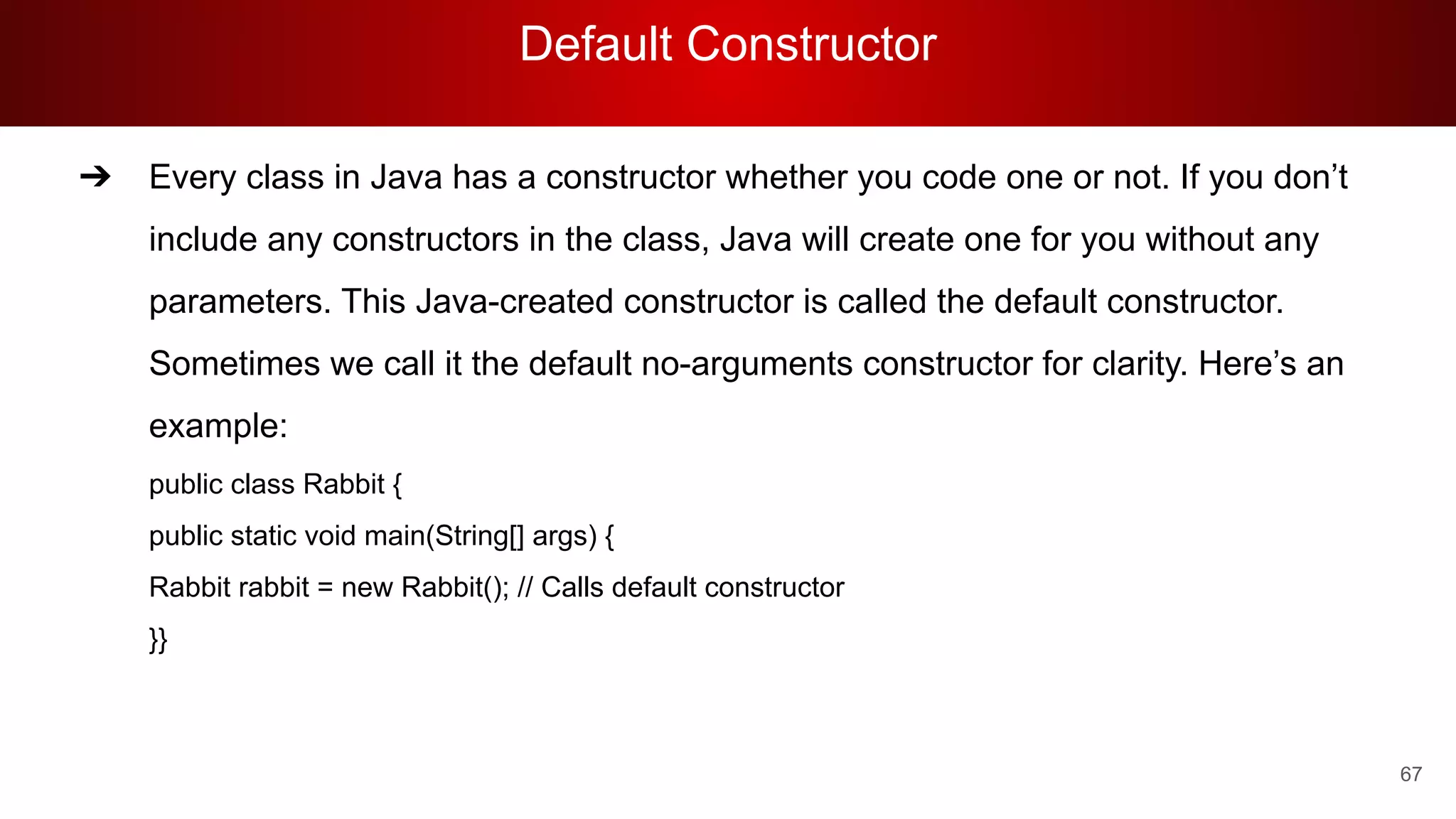 Default Constructor
67
➔ Every class in Java has a constructor whether you code one or not. If you don’t
include any constructors in the class, Java will create one for you without any
parameters. This Java-created constructor is called the default constructor.
Sometimes we call it the default no-arguments constructor for clarity. Here’s an
example:
public class Rabbit {
public static void main(String[] args) {
Rabbit rabbit = new Rabbit(); // Calls default constructor
}}
 