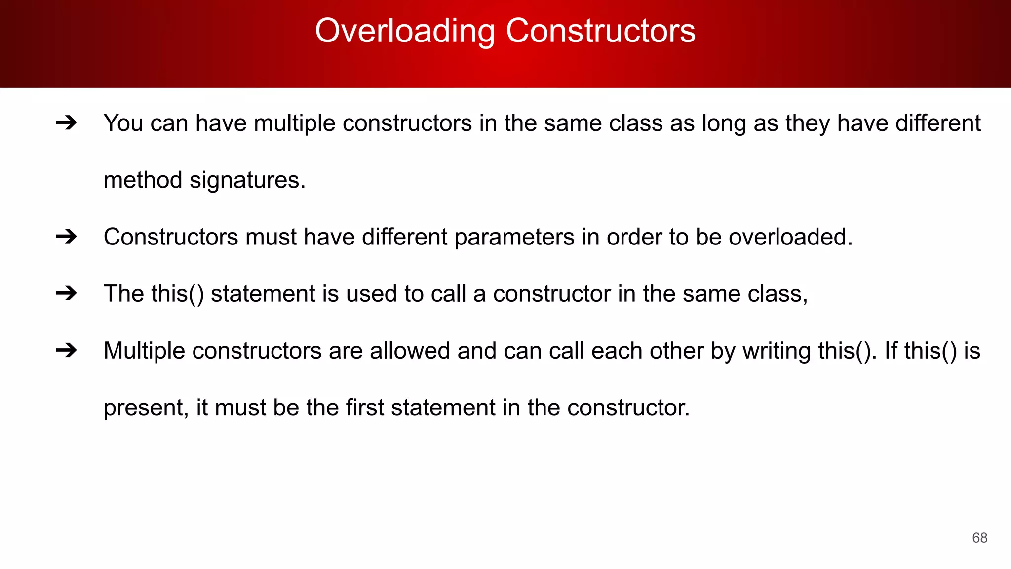 Overloading Constructors
68
➔ You can have multiple constructors in the same class as long as they have different
method signatures.
➔ Constructors must have different parameters in order to be overloaded.
➔ The this() statement is used to call a constructor in the same class,
➔ Multiple constructors are allowed and can call each other by writing this(). If this() is
present, it must be the first statement in the constructor.
 