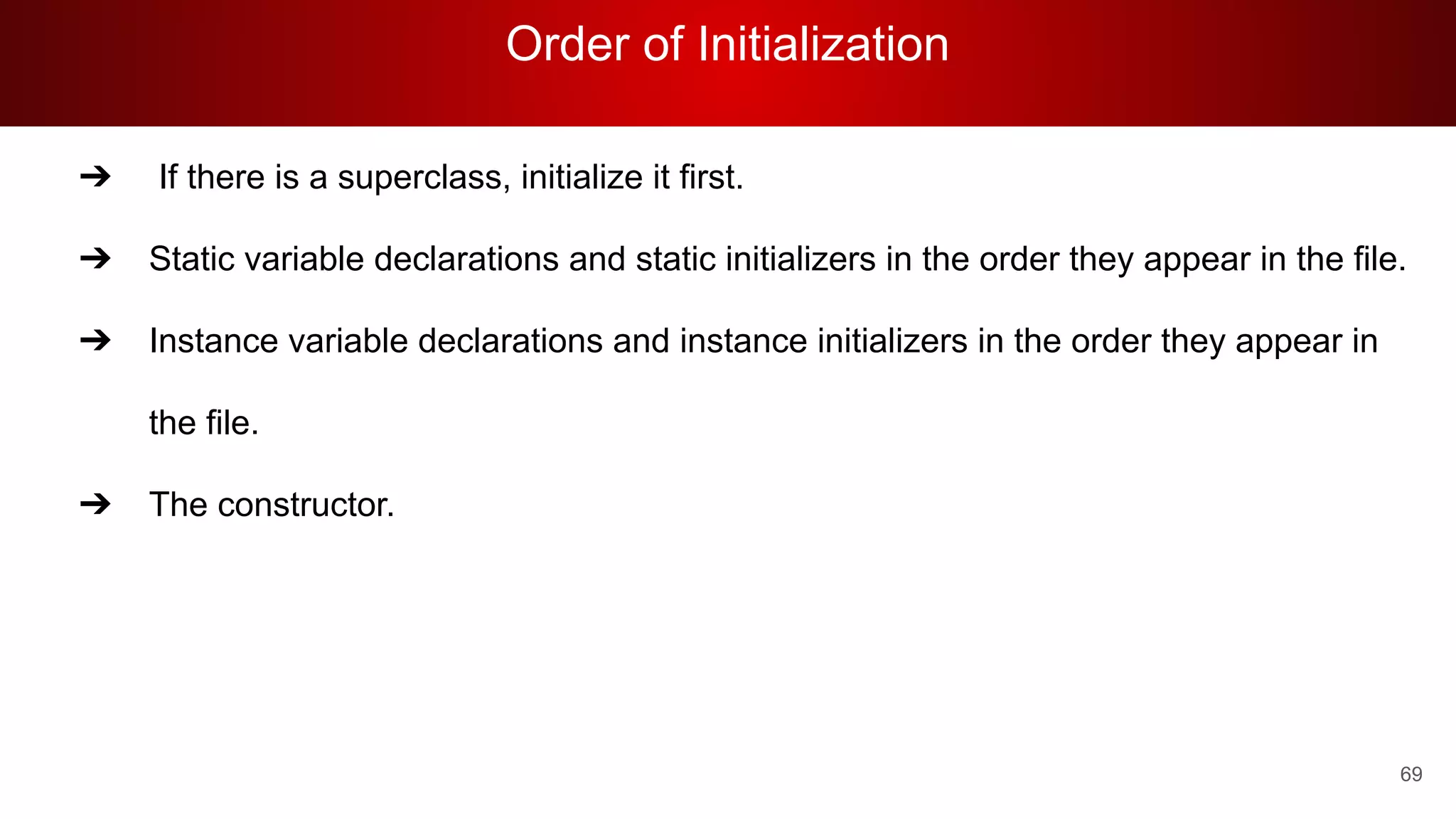 Order of Initialization
69
➔ If there is a superclass, initialize it first.
➔ Static variable declarations and static initializers in the order they appear in the file.
➔ Instance variable declarations and instance initializers in the order they appear in
the file.
➔ The constructor.
 