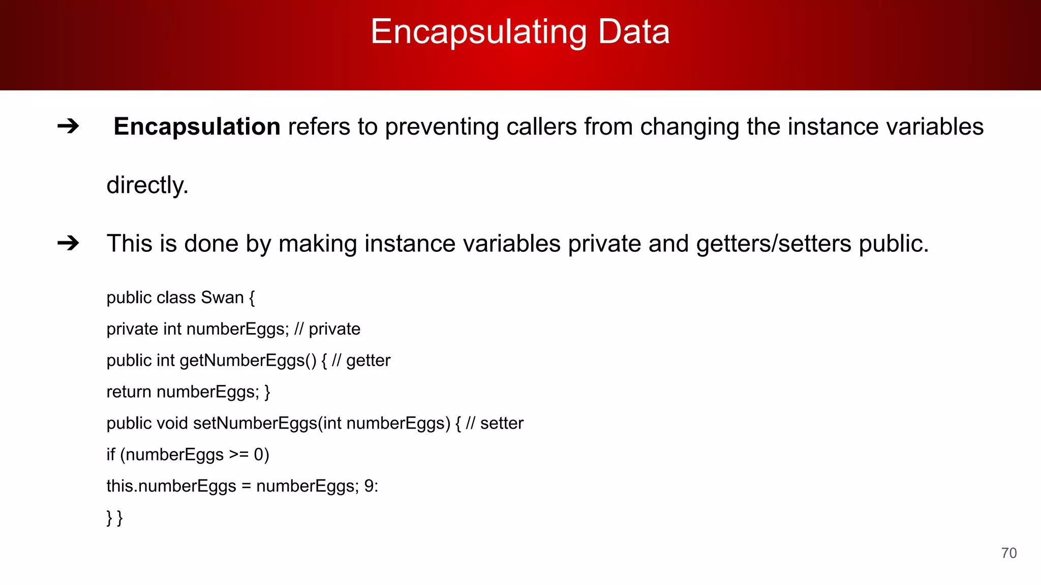 Encapsulating Data
70
➔ Encapsulation refers to preventing callers from changing the instance variables
directly.
➔ This is done by making instance variables private and getters/setters public.
public class Swan {
private int numberEggs; // private
public int getNumberEggs() { // getter
return numberEggs; }
public void setNumberEggs(int numberEggs) { // setter
if (numberEggs >= 0)
this.numberEggs = numberEggs; 9:
} }
 