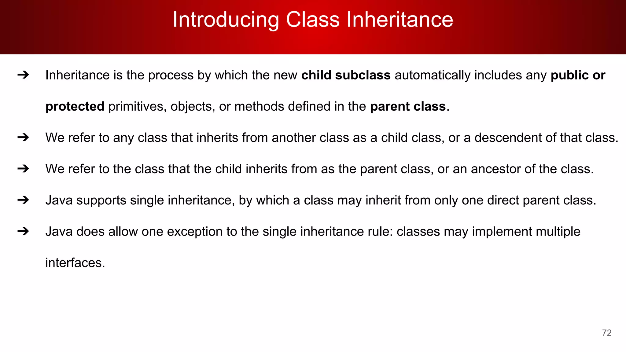 Introducing Class Inheritance
72
➔ Inheritance is the process by which the new child subclass automatically includes any public or
protected primitives, objects, or methods defined in the parent class.
➔ We refer to any class that inherits from another class as a child class, or a descendent of that class.
➔ We refer to the class that the child inherits from as the parent class, or an ancestor of the class.
➔ Java supports single inheritance, by which a class may inherit from only one direct parent class.
➔ Java does allow one exception to the single inheritance rule: classes may implement multiple
interfaces.
 