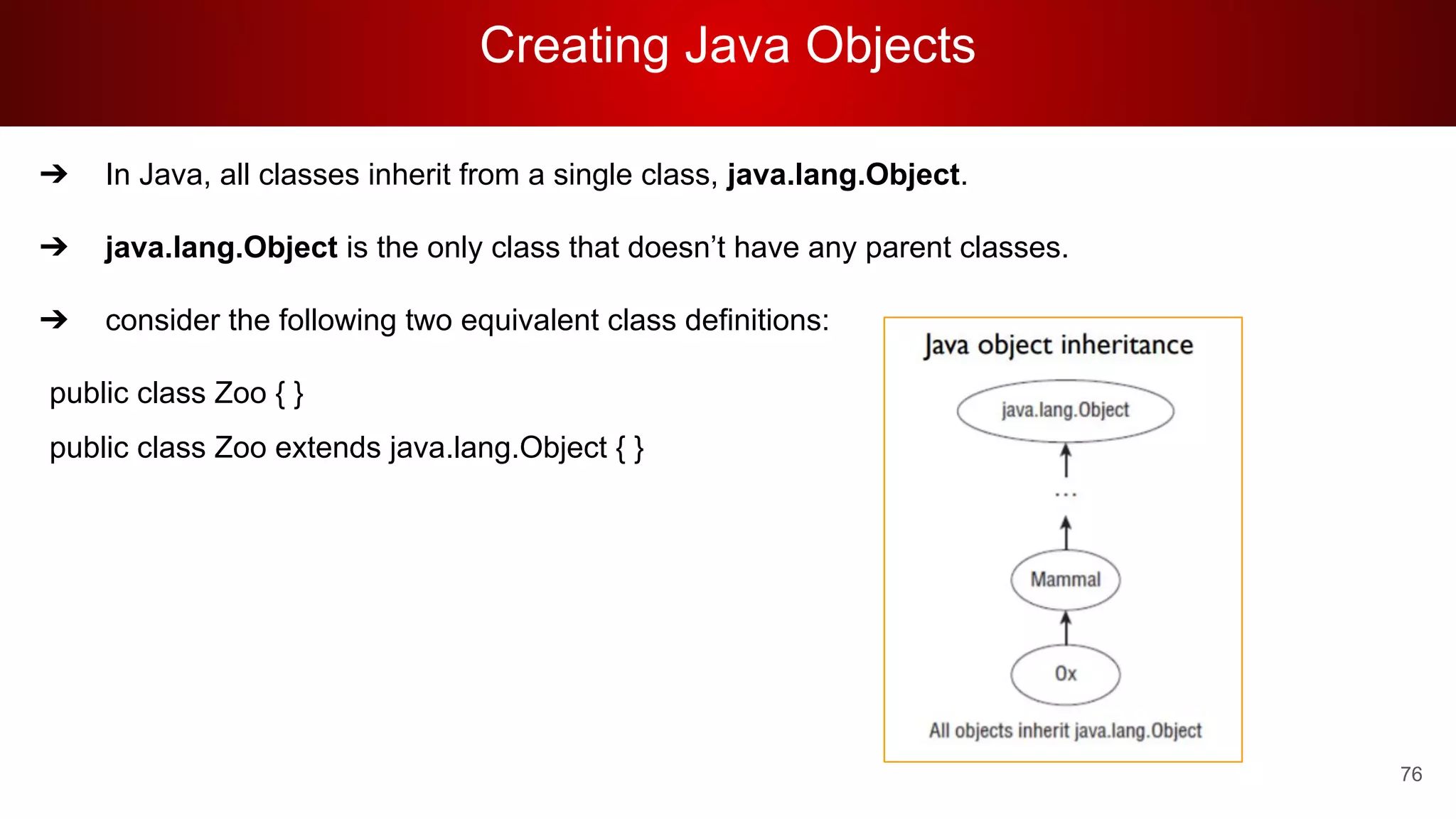 Creating Java Objects
76
➔ In Java, all classes inherit from a single class, java.lang.Object.
➔ java.lang.Object is the only class that doesn’t have any parent classes.
➔ consider the following two equivalent class definitions:
public class Zoo { }
public class Zoo extends java.lang.Object { }
 