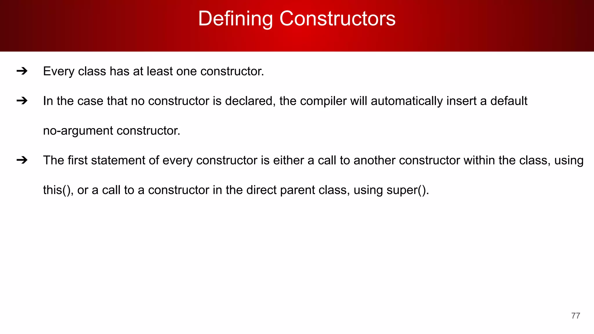 Defining Constructors
77
➔ Every class has at least one constructor.
➔ In the case that no constructor is declared, the compiler will automatically insert a default
no-argument constructor.
➔ The first statement of every constructor is either a call to another constructor within the class, using
this(), or a call to a constructor in the direct parent class, using super().
 