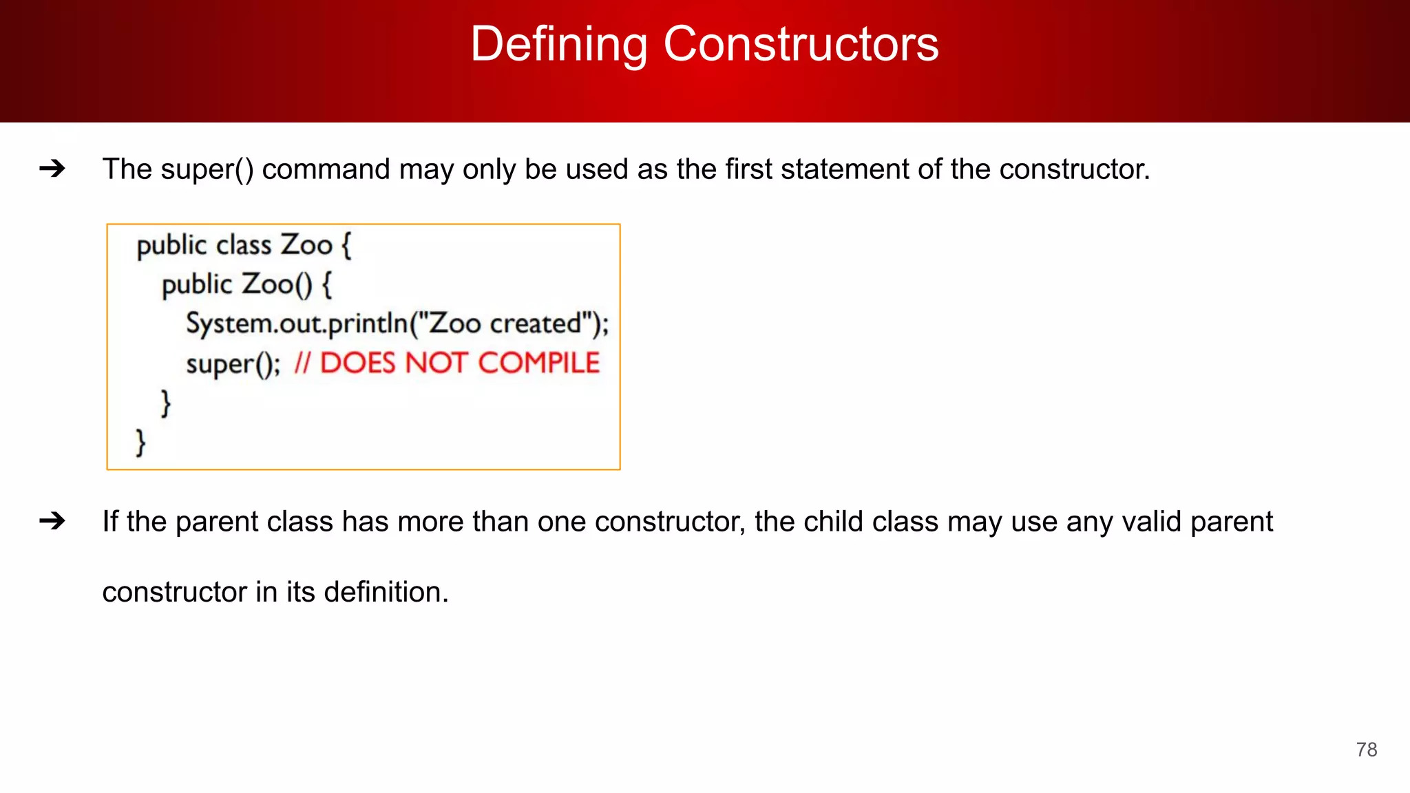 Defining Constructors
78
➔ The super() command may only be used as the first statement of the constructor.
➔ If the parent class has more than one constructor, the child class may use any valid parent
constructor in its definition.
 