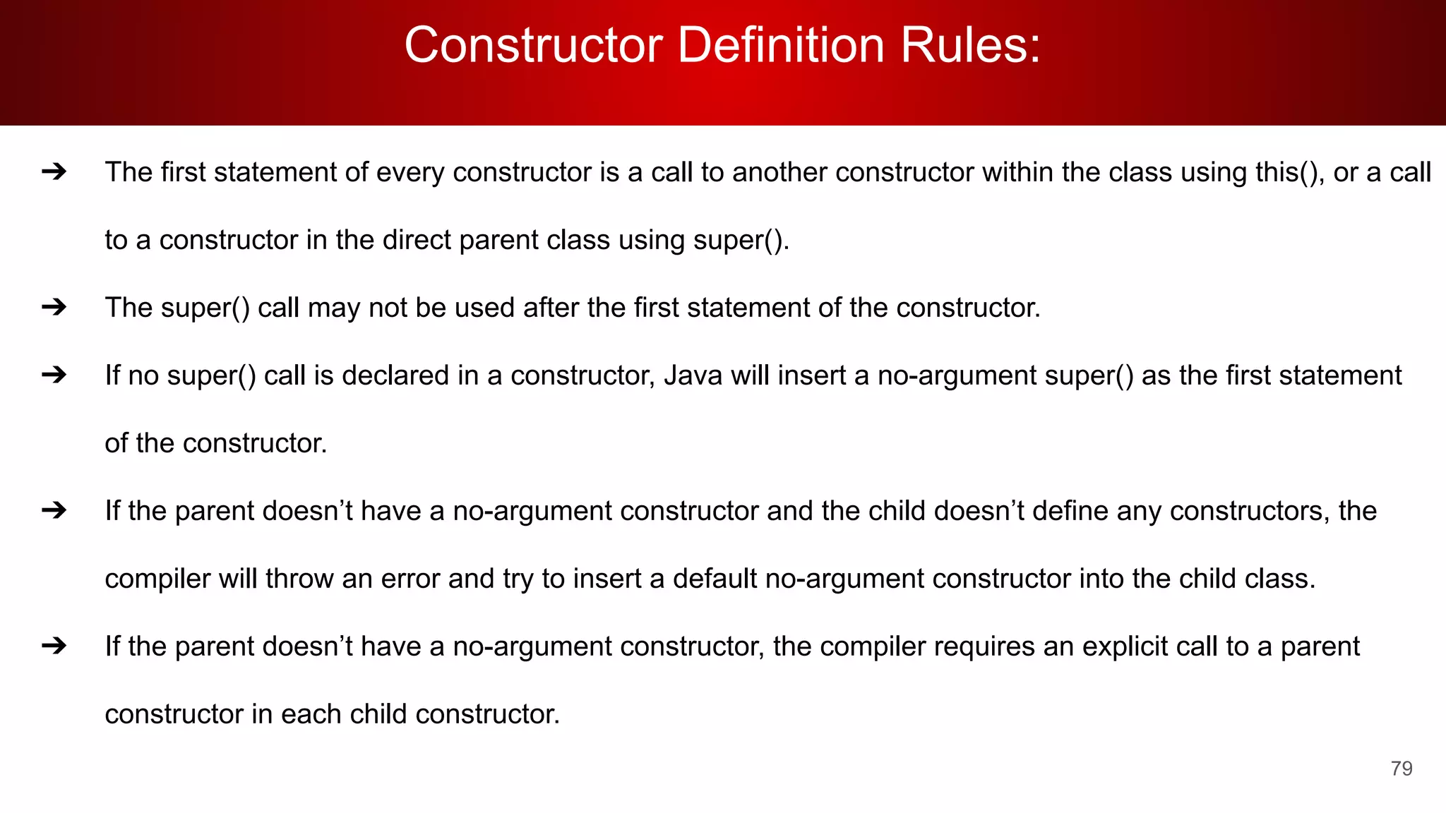 Constructor Definition Rules:
79
➔ The first statement of every constructor is a call to another constructor within the class using this(), or a call
to a constructor in the direct parent class using super().
➔ The super() call may not be used after the first statement of the constructor.
➔ If no super() call is declared in a constructor, Java will insert a no-argument super() as the first statement
of the constructor.
➔ If the parent doesn’t have a no-argument constructor and the child doesn’t define any constructors, the
compiler will throw an error and try to insert a default no-argument constructor into the child class.
➔ If the parent doesn’t have a no-argument constructor, the compiler requires an explicit call to a parent
constructor in each child constructor.
 