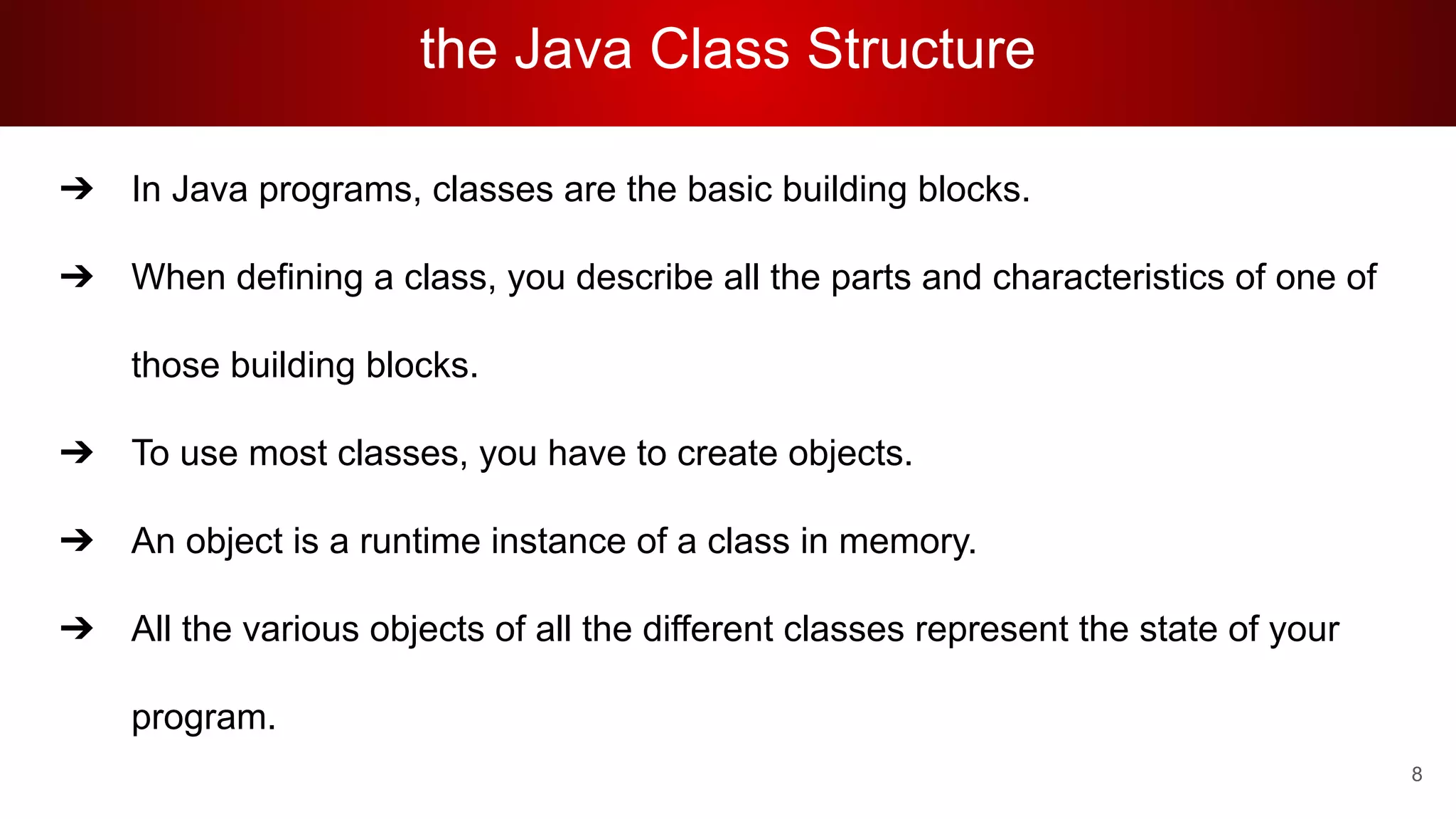 the Java Class Structure
➔ In Java programs, classes are the basic building blocks.
➔ When defining a class, you describe all the parts and characteristics of one of
those building blocks.
➔ To use most classes, you have to create objects.
➔ An object is a runtime instance of a class in memory.
➔ All the various objects of all the different classes represent the state of your
program.
8
 