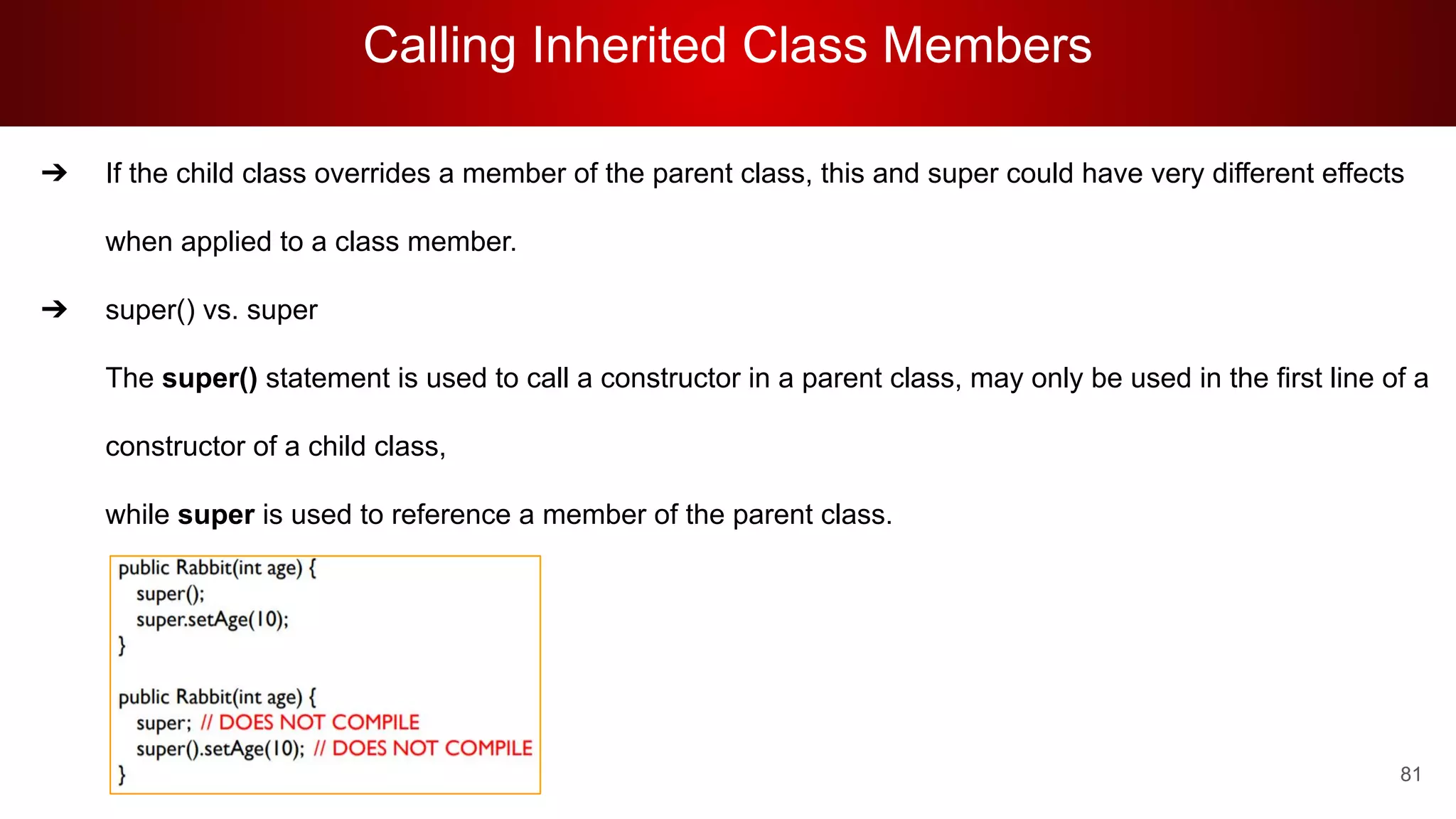 Calling Inherited Class Members
81
➔ If the child class overrides a member of the parent class, this and super could have very different effects
when applied to a class member.
➔ super() vs. super
The super() statement is used to call a constructor in a parent class, may only be used in the first line of a
constructor of a child class,
while super is used to reference a member of the parent class.
 