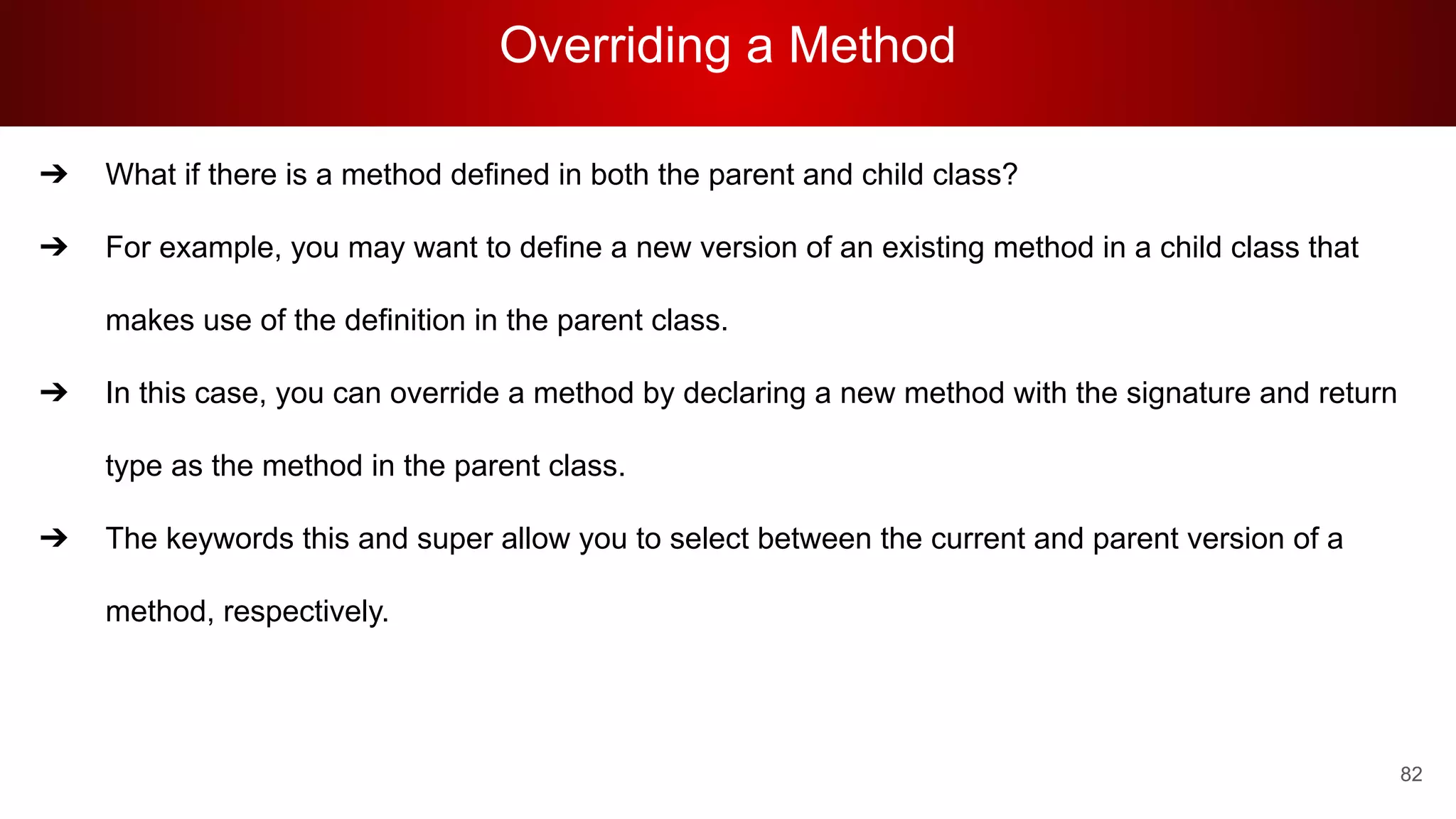 Overriding a Method
82
➔ What if there is a method defined in both the parent and child class?
➔ For example, you may want to define a new version of an existing method in a child class that
makes use of the definition in the parent class.
➔ In this case, you can override a method by declaring a new method with the signature and return
type as the method in the parent class.
➔ The keywords this and super allow you to select between the current and parent version of a
method, respectively.
 